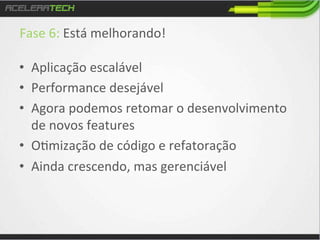 Fase	
  6:	
  Está	
  melhorando!	
  
	
  
•  Aplicação	
  escalável	
  
•  Performance	
  desejável	
  
•  Agora	
  podemos	
  retomar	
  o	
  desenvolvimento	
  
de	
  novos	
  features	
  
•  O/mização	
  de	
  código	
  e	
  refatoração	
  
•  Ainda	
  crescendo,	
  mas	
  gerenciável	
  

 
