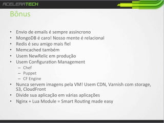 Bônus	
  
• 
• 
• 
• 
• 
• 

Envio	
  de	
  emails	
  é	
  sempre	
  assíncrono	
  
MongoDB	
  é	
  caro!	
  Nosso	
  mente	
  é	
  relacional	
  
Redis	
  é	
  seu	
  amigo	
  mais	
  ﬁel	
  
Memcached	
  também	
  
Usem	
  NewRelic	
  em	
  produção	
  
Usem	
  Conﬁgura/on	
  Management	
  
–  Chef	
  
–  Puppet	
  
–  CF	
  Engine	
  

•  Nunca	
  servem	
  imagens	
  pela	
  VM!	
  Usem	
  CDN,	
  Varnish	
  com	
  storage,	
  
S3,	
  CloudFront	
  
•  Divide	
  sua	
  aplicação	
  em	
  várias	
  aplicações	
  
•  Nginx	
  +	
  Lua	
  Module	
  =	
  Smart	
  Rou/ng	
  made	
  easy	
  

 