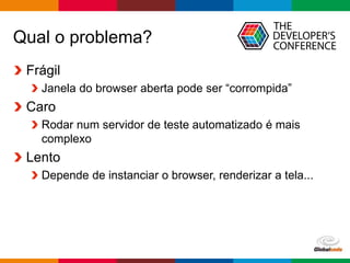 Globalcode – Open4education
Qual o problema?
Frágil
Janela do browser aberta pode ser “corrompida”
Caro
Rodar num servidor de teste automatizado é mais
complexo
Lento
Depende de instanciar o browser, renderizar a tela...
 
