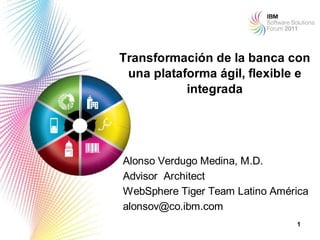 Transformación de la banca con
 una plataforma ágil, flexible e
           integrada




Alonso Verdugo Medina, M.D.
Advisor Architect
WebSphere Tiger Team Latino América
alonsov@co.ibm.com
                                1
 