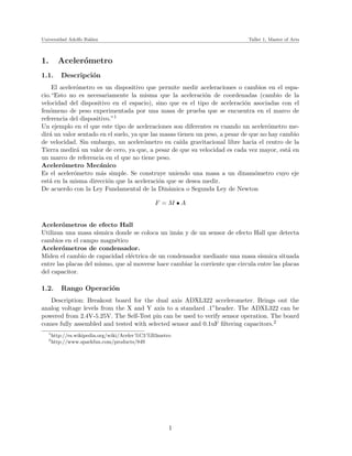 Universidad Adolfo Ib´nez
                     a˜                                                      Taller 1, Master of Arts



1.       Aceler´metro
               o
1.1.       Descripci´n
                    o
    El aceler´metro es un dispositivo que permite medir aceleraciones o cambios en el espa-
             o
cio.“Esto no es necesariamente la misma que la aceleraci´n de coordenadas (cambio de la
                                                              o
velocidad del dispositivo en el espacio), sino que es el tipo de aceleraci´n asociadas con el
                                                                             o
fen´meno de peso experimentada por una masa de prueba que se encuentra en el marco de
   o
referencia del dispositivo.”1
Un ejemplo en el que este tipo de aceleraciones son diferentes es cuando un aceler´metro me-
                                                                                      o
dir´ un valor sentado en el suelo, ya que las masas tienen un peso, a pesar de que no hay cambio
   a
de velocidad. Sin embargo, un aceler´metro en ca´ gravitacional libre hacia el centro de la
                                       o             ıda
Tierra medir´ un valor de cero, ya que, a pesar de que su velocidad es cada vez mayor, est´ en
             a                                                                              a
un marco de referencia en el que no tiene peso.
Aceler´metro Mec´nico
        o             a
Es el aceler´metro m´s simple. Se construye uniendo una masa a un dinam´metro cuyo eje
            o          a                                                         o
est´ en la misma direcci´n que la aceleraci´n que se desea medir.
   a                     o                   o
De acuerdo con la Ley Fundamental de la Din´mica o Segunda Ley de Newton
                                                a

                                                F =M •A


Aceler´metros de efecto Hall
        o
Utilizan una masa s´ ısmica donde se coloca un im´n y de un sensor de efecto Hall que detecta
                                                  a
cambios en el campo magn´tico
                            e
Aceler´metros de condensador.
        o
Miden el cambio de capacidad el´ctrica de un condensador mediante una masa s´
                                 e                                                ısmica situada
entre las placas del mismo, que al moverse hace cambiar la corriente que circula entre las placas
del capacitor.

1.2.       Rango Operaci´n
                        o
   Description: Breakout board for the dual axis ADXL322 accelerometer. Brings out the
analog voltage levels from the X and Y axis to a standard .1”header. The ADXL322 can be
powered from 2.4V-5.25V. The Self-Test pin can be used to verify sensor operation. The board
comes fully assembled and tested with selected sensor and 0.1uF ﬁltering capacitors.2
   1
       http://es.wikipedia.org/wiki/Aceler %C3 %B3metro
   2
       http://www.sparkfun.com/products/849




                                                      1
 