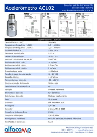 Conector padrão de 2 pinos MIL

Acelerômetro AC102                                                        Sensibilidade 100mV/g
                                                                Frequência de Ressonância 23KHz




                                  Especificações Técnicas
Sensibilidade (±10%)                        100mV/g
Resposta em Frequência (±3dB)               0,5—15000 Hz
Resposta em Frequência (±10%)               2,0—10000 Hz
Intervalo Dinâmico                          ±50 g, pico
Tempo de estabilização                      <2,5 s.
Tensão de alimentação                       18—30 VDC
Corrente constante de excitação             2—10 mA
Ruido espectral @ 10Hz                      14 µg/√Hz
Ruido espectral @ 100Hz                     2,3 µg/√Hz
Ruido espectral @ 1000Hz                    2 µg/√Hz
Impedância de saída                         <100 ohms
Tensão de saída de polarização              10—14 VDC
Isolação elétrica                           >10⁸ ohms
Temperatura de operação                     -50—121 ºC
Máxima proteção de impacto                  5000g, pico
Sensibilidade Eletromagnética               CE
Vedação                                     Soldada, hermética
Elemento de detecção                        PZT Cerâmico
Estrutura de detecção                       Modo de cisalhamento
Peso                                        90 gramas

Gabinete                                    Aço inoxidável 316L
Montagem                                    1/4—28
Conector                                    2 pinos, MIL-C-5015

Frequência de Ressonância                   23KHz
Torque de montagem                          2,7 a 6,8 Nm
Montagem do Hardware                        M6x1 de parafuso prisioneiro adaptador
Certificado de calibração                   CA10


                                                                     Alfacomp Automação Industrial Ltda.
                                                              +55 51 30297161 -     www.alfacomp.ind.br
                                                 Rua Visconde do Herval, 1195 - Porto Alegre - RS - Brasil
 