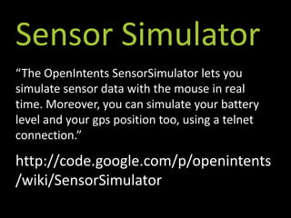 Sensor Simulator
“The OpenIntents SensorSimulator lets you
simulate sensor data with the mouse in real
time. Moreover, you can simulate your battery
level and your gps position too, using a telnet
connection.”

http://code.google.com/p/openintents
/wiki/SensorSimulator
 
