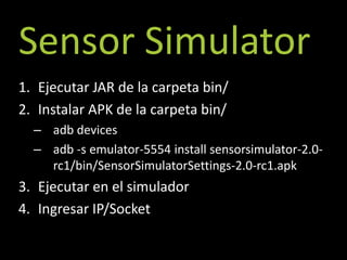 Sensor Simulator
1. Ejecutar JAR de la carpeta bin/
2. Instalar APK de la carpeta bin/
  – adb devices
  – adb -s emulator-5554 install sensorsimulator-2.0-
    rc1/bin/SensorSimulatorSettings-2.0-rc1.apk
3. Ejecutar en el simulador
4. Ingresar IP/Socket
 