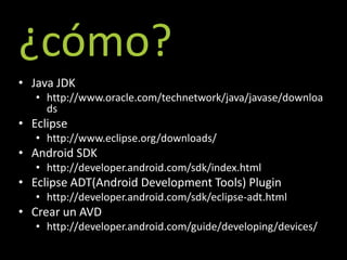 ¿cómo?
• Java JDK
   • http://www.oracle.com/technetwork/java/javase/downloa
     ds
• Eclipse
   • http://www.eclipse.org/downloads/
• Android SDK
   • http://developer.android.com/sdk/index.html
• Eclipse ADT(Android Development Tools) Plugin
   • http://developer.android.com/sdk/eclipse-adt.html
• Crear un AVD
   • http://developer.android.com/guide/developing/devices/
 