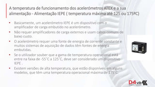 A temperatura de funcionamento dos acelerómetros ATEX e a sua
alimentação - Alimentação IEPE ( temperatura máxima até 125 ou 175ºC)
• Basicamente, um acelerómetro IEPE é um dispositivo com o
amplificador de carga embutido no acelerómetro.
• Não requer amplificadores de carga externos e usam cabos comuns de
baixo custo.
• O acelerómetro requer uma fonte de energia de corrente constante e
muitos sistemas de aquisição de dados têm fontes de energia
embutidas.
• Se o utilizador souber que a gama de temperatura operacional está
entre na faixa de -55˚C a 125˚C, deve ser considerado um dispositivo
IEPE .
• Existem versões de alta temperatura, que estão disponíveis em alguns
modelos, que têm uma temperatura operacional máxima de 175˚C.
 