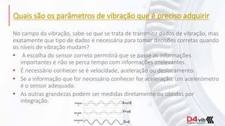 Quais são os parâmetros de vibração que é preciso adquirir
No campo da vibração, sabe-se que se trata de transmitir dados de vibração, mas
exatamente que tipo de dados é necessária para tomar decisões corretas quando
os níveis de vibração mudam?
• A escolha do sensor correto permitirá que se passe as informações
importantes e não se perca tempo com informações irrelevantes.
• É necessário conhecer se é velocidade, aceleração ou deslocamento.
• Se a informação que for necessário conhecer for aceleração, um acelerómetro
é o sensor adequado.
• As outras grandezas podem ser medidas diretamente ou obtidas por
integração.
 
