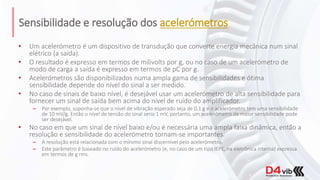 Sensibilidade e resolução dos acelerómetros
• Um acelerómetro é um dispositivo de transdução que converte energia mecânica num sinal
elétrico (a saída).
• O resultado é expresso em termos de milivolts por g, ou no caso de um acelerómetro de
modo de carga a saída é expresso em termos de pC por g.
• Acelerómetros são disponibilizados numa ampla gama de sensibilidades e ótima
sensibilidade depende do nível do sinal a ser medido.
• No caso de sinais de baixo nível, é desejável usar um acelerómetro de alta sensibilidade para
fornecer um sinal de saída bem acima do nível de ruído do amplificador.
– Por exemplo, suponha-se que o nível de vibração esperado seja de 0,1 g e o acelerómetro tem uma sensibilidade
de 10 mV/g. Então o nível de tensão do sinal seria 1 mV, portanto, um acelerómetro de maior sensibilidade pode
ser desejável.
• No caso em que um sinal de nível baixo e/ou é necessária uma ampla faixa dinâmica, então a
resolução e sensibilidade do acelerómetro tornam-se importantes.
– A resolução está relacionada com o mínimo sinal discernível pelo acelerómetro.
– Este parâmetro é baseado no ruído do acelerómetro (e, no caso de um tipo IEPE, na eletrônica interna) expressa
em termos de g rms.
 