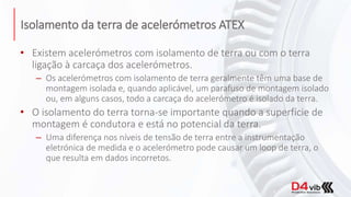 Isolamento da terra de acelerómetros ATEX
• Existem acelerómetros com isolamento de terra ou com o terra
ligação à carcaça dos acelerómetros.
– Os acelerómetros com isolamento de terra geralmente têm uma base de
montagem isolada e, quando aplicável, um parafuso de montagem isolado
ou, em alguns casos, todo a carcaça do acelerómetro é isolado da terra.
• O isolamento do terra torna-se importante quando a superfície de
montagem é condutora e está no potencial da terra.
– Uma diferença nos níveis de tensão de terra entre a instrumentação
eletrónica de medida e o acelerómetro pode causar um loop de terra, o
que resulta em dados incorretos.
 