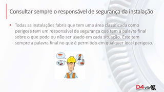 Consultar sempre o responsável de segurança da instalação
• Todas as instalações fabris que tem uma área classificada como
perigosa tem um responsável de segurança que tem a palavra final
sobre o que pode ou não ser usado em cada situação. Este tem
sempre a palavra final no que é permitido em qualquer local perigoso.
 