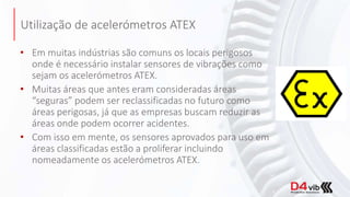 Utilização de acelerómetros ATEX
• Em muitas indústrias são comuns os locais perigosos
onde é necessário instalar sensores de vibrações como
sejam os acelerómetros ATEX.
• Muitas áreas que antes eram consideradas áreas
“seguras” podem ser reclassificadas no futuro como
áreas perigosas, já que as empresas buscam reduzir as
áreas onde podem ocorrer acidentes.
• Com isso em mente, os sensores aprovados para uso em
áreas classificadas estão a proliferar incluindo
nomeadamente os acelerómetros ATEX.
 