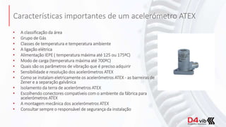 Características importantes de um acelerómetro ATEX
• A classificação da área
• Grupo de Gás
• Classes de temperatura e temperatura ambiente
• A ligação elétrica
• Alimentação IEPE ( temperatura máxima até 125 ou 175ºC)
• Modo de carga (temperatura máxima até 700ºC)
• Quais são os parâmetros de vibração que é preciso adquirir
• Sensibilidade e resolução dos acelerómetros ATEX
• Como se instalam eletricamente os acelerómetros ATEX - as barreiras de
Zener e a separação galvânica
• Isolamento da terra de acelerómetros ATEX
• Escolhendo conectores compatíveis com o ambiente da fábrica para
acelerómetros ATEX
• A montagem mecânica dos acelerómetros ATEX
• Consultar sempre o responsável de segurança da instalação
 