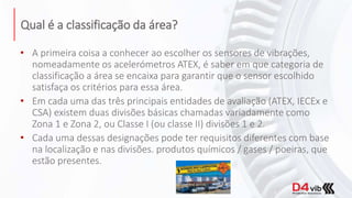 Qual é a classificação da área?
• A primeira coisa a conhecer ao escolher os sensores de vibrações,
nomeadamente os acelerómetros ATEX, é saber em que categoria de
classificação a área se encaixa para garantir que o sensor escolhido
satisfaça os critérios para essa área.
• Em cada uma das três principais entidades de avaliação (ATEX, IECEx e
CSA) existem duas divisões básicas chamadas variadamente como
Zona 1 e Zona 2, ou Classe I (ou classe II) divisões 1 e 2.
• Cada uma dessas designações pode ter requisitos diferentes com base
na localização e nas divisões. produtos químicos / gases / poeiras, que
estão presentes.
 