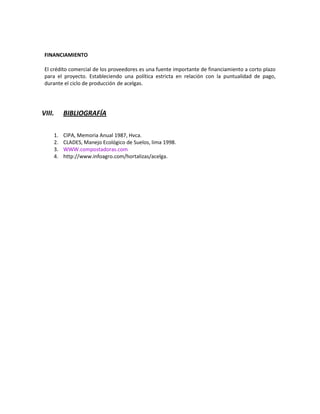 FINANCIAMIENTO
El crédito comercial de los proveedores es una fuente importante de financiamiento a corto plazo
para el proyecto. Estableciendo una política estricta en relación con la puntualidad de pago,
durante el ciclo de producción de acelgas.

VIII.
1.
2.
3.
4.

BIBLIOGRAFÍA
CIPA, Memoria Anual 1987, Hvca.
CLADES, Manejo Ecológico de Suelos, lima 1998.
WWW.compostadoras.com
http://www.infoagro.com/hortalizas/acelga.

 