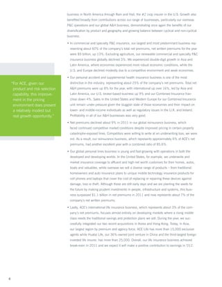 business in North America through Rain and Hail, the #2 crop insurer in the U.S. Growth also
                                  benefited broadly from contributions across our range of businesses, particularly our overseas
                                  PC operations and our global AH business, demonstrating once again the benefits of our
                                  diversification by product and geography and growing balance between cyclical and non-cyclical
                                  business.

                                  • n commercial and specialty PC insurance, our largest and most predominant business rep-
                                    I
                                    resenting about 60% of the company’s total net premiums, net written premiums for the year
                                    were $9 billion, up 13%. Excluding agriculture, our renewable commercial and specialty PC
                                    insurance business globally declined 3%. We experienced double-digit growth in Asia and
                                    Latin America, where economies experienced more robust economic conditions, while the
                                    U.S. and Europe declined modestly due to a competitive environment and weak economies.

                                  •  ur personal accident and supplemental health insurance business is one of the most
                                    O
    “ or ACE, given our
     F                              distinctive in the industry, representing about 25% of the company’s net premiums. Total net
     product and risk selection     AH premiums were up 8% for the year, with international up over 16%, led by Asia and
     capability, this improve-      Latin America, our U.S. broker-based business up 9% and our Combined Insurance fran-
     ment in the pricing            chise down 4%. Sales in the United States and Western Europe for our Combined Insurance
     environment does present       unit remain under pressure given the sluggish state of those economies and their impact on
     a relatively modest but        lower- and middle-income individuals as well as regulatory issues in the U.K. and Ireland.
     real growth opportunity.”      Profitability in all of our AH businesses was very good.

                                  •  et premiums declined about 9% in 2011 in our global reinsurance business, which
                                    N
                                    faced continued competitive market conditions despite improved pricing in certain property
                                    catastrophe-exposed lines. Competitors were willing to write at an underwriting loss; we were
                                    not. As a result, our reinsurance business, which represents approximately 6% of ACE’s net
                                    premiums, had another excellent year with a combined ratio of 85.6%.

                                  •  ur global personal lines business is young and fast-growing with operations in both the
                                    O
                                    developed and developing worlds. In the United States, for example, we underwrite and
                                    market insurance coverage to affluent and high net worth customers for their homes, autos,
                                    boats and valuables, while overseas we sell a diverse range of products – from traditional
                                    homeowners and auto insurance plans to unique mobile technology insurance products for
                                    cell phones and laptops that cover the cost of replacing or repairing these devices against
                                    damage, loss or theft. Although these are still early days and we are planting the seeds for
                                    the future by making prudent investments in people, infrastructure and systems, this busi-
                                    ness surpassed $1.1 billion in net premiums in 2011 and now represents about 7% of the
                                    company’s net written premiums.

                                  •  astly, ACE’s international life insurance business, which represents about 3% of the com-
                                    L
                                    pany’s net premiums, focuses almost entirely on developing markets where a rising middle
                                    class needs the traditional savings and protection plans we sell. During the year, we suc-
                                    cessfully integrated our two recent acquisitions in Korea and Hong Kong. Today, in Asia,
                                    our largest region by premium and agency force, ACE Life has more than 15,000 exclusive
                                    agents while Huatai Life, our 36%-owned joint venture in China and the third-largest foreign
                                    invested life insurer, has more than 25,000. Overall, our life insurance business achieved
                                    break-even in 2011 and we expect it will make a positive contribution to earnings in ’012.




8
 