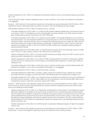 •Adverse development of $17 million on unallocated loss adjustment expenses due to run-off operating expenses paid during
2011; and
•The remaining $3 million of adverse development arose on other run-off lines, none of which was significant individually or
in the aggregate.
Insurance – North American’s active operations experienced net favorable prior period development of $239 million in 2010,
resulting from several underlying favorable and adverse movements, driven by the following principal changes:
•Net favorable development of $102 million on long-tail business, including:
    •Favorable development of $105 million in our DO and EO portfolios following detailed claim and actuarial reviews of
    case activity in 2010. This development was the net of favorable movements primarily in the 2006 and prior accident
    years, partially offset by adverse movements in the 2007-2009 years;
    •Favorable development of $54 million on our national accounts portfolio. The favorable development was a function of
    two primary factors. First, this development related to our annual assessment in 2010 of multi-claimant events including
    industrial accidents. Consistent with prior years, we reviewed these potential exposures for accident year 2009, after the
    close of the accident year to allow for late reporting or identification of significant losses. Second, there was better than
    expected loss emergence reported in 2010 on the 2005 and 2006 accident years and greater weighting assigned to
    experienced-based methods;
    •Favorable development of $49 million within our financial solutions business driven by the favorable impact of a settle-
    ment in 2010 on a major contract, primarily in the 2000 and prior accident years;
    •Adverse development of $91 million in our excess casualty businesses principally arising in the 2007 accident year fol-
    lowing case specific developments on several open claims;
    •Adverse development of $30 million in our small and middle market guaranteed cost workers’ compensation portfolios
    that was driven by an increasing trend in claims frequency and allocated claims expenses on accident years 2008 and
    subsequent; and
    •Favorable development of $15 million on other lines across a number of accident years, primarily following better than
    expected loss emergence, none of which was significant individually or in the aggregate.
•Net favorable development of $137 million on short-tail business, including:
    •Favorable development of $96 million in property, aviation, inland and recreational marine, political risk, and other
    short-tailed exposures principally in accident years 2007-2009 following lower than expected loss emergence; and
    •Favorable development of $41 million in our crop/hail business associated with recording the most recent bordereaux for
    the 2009 and prior crop years. The $41 million reflects the net of improvement in the loss estimate ($86 million) and a
    corresponding increase in profit share commission expense ($45 million).
Insurance – North American’s runoff operations experienced net adverse prior period development of $132 million in 2010,
which was the net result of several underlying favorable and adverse movements impacting accident years 2000 and prior,
driven by the following principal changes:
    •Adverse development of $114 million in our Westchester and Brandywine runoff operations. This development includes
    $89 million related to the completion of the reserve review during 2010 and is comprised primarily of adverse develop-
    ment for asbestos claims related to increased loss and defense cost payment activity on a limited number of accounts and
    adverse development for assumed reinsurance due to increased paid loss and case reserve activity in recent years, parti-
    ally offset by increased distributions received from insolvent reinsurers and commutations. This also includes additional
    adverse development of $19 million for unallocated loss adjustment expenses due to runoff operating expenses paid dur-
    ing the current year; and
    •Adverse development of $18 million on runoff CIS workers’ compensation following emergence of higher than expected
    medical costs.
Insurance – North American active operations experienced net favorable prior period development of $267 million in 2009,
representing 1.7 percent of the segment’s beginning of period net unpaid loss and loss expense reserves.



                                                                                                                               65
 