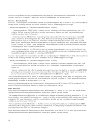 Insurance – North American runoff operations incurred net adverse prior period development of $88 million in 2009, repre-
senting 0.5 percent of the segment’s beginning of period net unpaid loss and loss expense reserves.

Insurance – Overseas General
Insurance – Overseas General experienced net favorable prior period development of $290 million in 2011, which was the net
result of several underlying favorable and adverse movements, driven by the following principal changes:
• Net favorable development of $154 million on long-tail business, including:
     • Favorable development of $337 million in casualty (primary and excess) and financial lines for accident years 2007
     and prior. We have recognized the impact of favorable loss emergence since the prior study and assigned increased
     weight to experience-based methods; and
     • Adverse development of $183 million in casualty (primary and excess) and financial lines for accident years 2008-
     2010 in response to claims emergence in 2011. First, the impact of notified large claims and a high level review of
     potential ultimate exposure from large claims across these lines led to a $140 million increase across these accident
     years. Second, the completion of a claims review related to the exposure from financial fraud and subprime claims led to
     another increase of $20 million. Finally, reserves were strengthened by $20 million in response to increasing frequency
     and severity trends within European primary casualty.
     • Net favorable development of $136 million on short-tail business, including property, marine, AH, and energy lines
     across multiple geographical regions, and within both retail and wholesale operations, principally as a result of lower than
     expected loss emergence, principally on accident years 2008-2009.
Insurance – Overseas General experienced net favorable prior period development of $290 million in 2010, which was the net
result of several underlying favorable and adverse movements, driven by the following principal changes:
• Net favorable development of $159 million on long-tail business, including:
     • Favorable development of $241 million in casualty (primary and excess) and financial lines for accident years 2006
     and prior that recognized both favorable loss emergence and a greater weight to experience-based methods as years
     mature; and
     •Adverse development of $82 million in casualty (primary and excess) and financial lines for accident years 2007-2009
     principally arising from a claims review of financial crisis-related claims (adverse $57 million impact) and emergence of
     adverse frequency and severity trends within certain portfolios (adverse $24 million impact).
•Net favorable development of $131 million on short-tail business, including property, marine, AH, and energy lines across
multiple geographical regions, and within both retail and wholesale operations, principally as a result of lower than expected
loss emergence, principally on accident years 2007-2009.
Insurance – Overseas General incurred net favorable prior period development of $255 million in 2009, representing 4.2
percent of the segment’s beginning of period net unpaid loss and loss expense reserves.

Global Reinsurance
Global Reinsurance experienced net favorable prior period development of $71 million in 2011, which was the net result of
several underlying favorable and adverse movements, driven by the following principal changes:
•Net favorable development of $58 million on long-tail business, including net favorable prior period development of $79 mil-
lion principally in treaty years 2007 and prior across a number of portfolios (professional liability, DO, casualty, and medical
malpractice). The lower loss estimates arose from a combination of favorable paid and incurred loss trends and increased
weighting to experience-based methods; and
•Net favorable development of $13 million on short-tail business, including net favorable prior period development of $34
million principally in treaty years 2009 and prior across property lines, including property catastrophe, trade credit and surety
principally as a result of lower than anticipated loss emergence.
Global Reinsurance experienced net favorable prior period development of $106 million in 2010, which was the net result of
several underlying favorable and adverse movements, driven by the following principal changes:




66
 