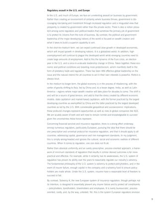 Regulatory assault in the U.S. and Europe

In the U.S. and much of Europe, we face an unrelenting assault on business by government.
Rather than creating an environment of certainty where business thrives, government is dis-
couraging risk-taking and investment through increased regulation and a misguided view that
prosperity is created by government rather than the private sector. There is also a notion preva-
lent among some regulators and political leaders that somehow the primary job of government
is to protect its citizens from the evils of business. By contrast, the political and government
leadership of the major developing nations of the world is focused on wealth creation and
what it takes to build a superior capability to win.

In the short-to-medium term, we can expect continued slow growth in developed economies,
which will impact growth in developing nations. It is a globalized world. In addition, high
unemployment will continue to plague the developed world while emerging countries need to
create large amounts of employment. Add to this the dynamic of the Euro crisis, an election
year in the U.S. and a once-in-a-decade leadership change in China. Taken together, these eco-
nomic and political conditions are breeding more protectionism, which manifests itself in the
form of predatory trade and regulation. There has been little effective global leadership on the
issue and the natural instinct for all countries to act in their own interests is powerful. Politics is
always local.

In the medium-to-longer term, the global economy is in the process of rebalancing, with the
center of gravity shifting to Asia, led by China and, to a lesser degree, India, as well as Latin
America – regions where major wealth creation will take place for decades to come. The shift is
and will be a source of great tension, and add to that the stress created by different economic
models: state capitalism and market-based capitalism, with the former practiced by the largest
developing countries as exemplified by China and the latter practiced by the largest developed
countries as led by the U.S. With considerable geopolitical and socioeconomic implications,
these profound changes represent opportunities as well as risks to global companies like ACE.
We are acutely aware of both and will need to remain nimble and knowledgeable to succeed
given the uncertainties these forces represent.

Concerning financial services and insurance regulation, there is a strong effort underway
among numerous regulators, particularly European, pursuing the idea that there should be
one prescriptive and universal protocol for insurance regulation, and that it should apply to all
countries, addressing capital, governance and risk management standards. In my judgment,
this is simply wrong-headed and ignores the cultural, social and economic realities of different
countries. When it comes to regulation, one size does not fit all.

Rather than absolute uniformity and an overly prescriptive, process-oriented approach, a frame-
work of minimum standards of regulation that results in similar desired outcomes is far more
practical and effective. For example, while it certainly has its weaknesses, the U.S. system of
regulation has proven its ability over the years to reasonably regulate our industry’s solvency.
The fundamental philosophy of the U.S. system is solvency to protect policyholders, and in the
event of insurer failure, enough capital in the company and a solvency fund to ensure policy-
holders are made whole. Under the U.S. system, insurers have a reasonable level of freedom to
succeed or fail.

By contrast, Solvency II, the new European system of insurance regulation, though perhaps not
its intention, is designed to essentially prevent any insurer failure and to protect all constituents
– policyholders, bondholders, shareholders and employees. It is overly bureaucratic, process-
oriented, costly, and, by the way, untested. Yet, this is the system European regulators envision

                                                                                                          9
 