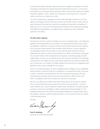 for the world and believe should be used as the measure to judge the equivalency of all others
     for purposes of reciprocity. Our industry fared well during the financial crisis, so I am not sure
     what problem we are trying to solve by pressing to adopt a Solvency II-like system as our global
     standard of regulation. In fact, I believe such an approach would do great harm. If we aren’t
     careful, we will turn our industry into a utility.

     I am all for modernizing our regulatory structures to take advantage of advances in risk man-
     agement, technology and finance that have occurred over the past 20 years. Frankly, there are
     parts of Solvency II that have merit. But let’s be thoughtful and clear about our objectives. To
     begin with, the U.S., led by the new Federal Insurance Office with the support and knowledge
     of the NAIC and state regulators, can together bring a powerful voice and an alternative
     approach to this debate.



     The ACE culture: optimism

     During the year we had a number of changes to our senior management team. John Keogh was
     appointed chief operating officer of the company, with responsibility for PC insurance opera-
     tions globally, in addition to his duties as chairman of the Overseas General business segment.
     John Lupica was named chairman of the company’s North American insurance operations,
     succeeding Brian Dowd in this role. After 17 years with ACE, Brian retired from full-time
     employment but remains an active and vital member of our Office of the Chairman working with
     me and other members of the management team focused on underwriting strategy and other
     related matters. He has much to contribute and we will continue to benefit from his knowledge
     of this business. John Keogh and John Lupica are two experienced and impressive leaders with
     over 25 years each in our industry. The depth, breadth and continuity of our management team
     globally are truly a source of strength for our company.

     And so, to my fellow employees, my senior management team colleagues and our outstanding
     board of directors, I thank you all for your contributions to a very good year at ACE. I also wish
     to thank, in particular, Bruce Crockett and John Krol, two long-serving directors who have
     announced they are retiring. Bruce has served on the board since 1995 and John since
     2001; I am grateful to both for their wisdom and counsel over many years.

     We live in very difficult and complex times that will likely persist, and we strive to recognize
     that in our planning because we are realists. But at ACE we are also optimists – we have a
     quiet confidence and a culture of optimism for good reason: We believe in the opportunity that
     surrounds us and we are committed as a team to working hard to take advantage of it. The
     professional women and men of ACE around the globe distinguish our company every day by
     their expertise, discipline, youthful energy and passion. I am very proud to be but one member
     of this tremendous family.

     Sincerely,




     Evan G. Greenberg
     Chairman and Chief Executive Officer




10
 