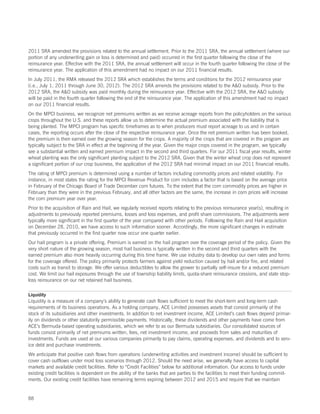 2011 SRA amended the provisions related to the annual settlement. Prior to the 2011 SRA, the annual settlement (where our
portion of any underwriting gain or loss is determined and paid) occurred in the first quarter following the close of the
reinsurance year. Effective with the 2011 SRA, the annual settlement will occur in the fourth quarter following the close of the
reinsurance year. The application of this amendment had no impact on our 2011 financial results.
In July 2011, the RMA released the 2012 SRA which establishes the terms and conditions for the 2012 reinsurance year
(i.e., July 1, 2011 through June 30, 2012). The 2012 SRA amends the provisions related to the AO subsidy. Prior to the
2012 SRA, the AO subsidy was paid monthly during the reinsurance year. Effective with the 2012 SRA, the AO subsidy
will be paid in the fourth quarter following the end of the reinsurance year. The application of this amendment had no impact
on our 2011 financial results.
On the MPCI business, we recognize net premiums written as we receive acreage reports from the policyholders on the various
crops throughout the U.S. and these reports allow us to determine the actual premium associated with the liability that is
being planted. The MPCI program has specific timeframes as to when producers must report acreage to us and in certain
cases, the reporting occurs after the close of the respective reinsurance year. Once the net premium written has been booked,
the premium is then earned over the growing season for the crops. A majority of the crops that are covered in the program are
typically subject to the SRA in effect at the beginning of the year. Given the major crops covered in the program, we typically
see a substantial written and earned premium impact in the second and third quarters. For our 2011 fiscal year results, winter
wheat planting was the only significant planting subject to the 2012 SRA. Given that the winter wheat crop does not represent
a significant portion of our crop business, the application of the 2012 SRA had minimal impact on our 2011 financial results.
The rating of MPCI premium is determined using a number of factors including commodity prices and related volatility. For
instance, in most states the rating for the MPCI Revenue Product for corn includes a factor that is based on the average price
in February of the Chicago Board of Trade December corn futures. To the extent that the corn commodity prices are higher in
February than they were in the previous February, and all other factors are the same, the increase in corn prices will increase
the corn premium year over year.
Prior to the acquisition of Rain and Hail, we regularly received reports relating to the previous reinsurance year(s), resulting in
adjustments to previously reported premiums, losses and loss expenses, and profit share commissions. The adjustments were
typically more significant in the first quarter of the year compared with other periods. Following the Rain and Hail acquisition
on December 28, 2010, we have access to such information sooner. Accordingly, the more significant changes in estimate
that previously occurred in the first quarter now occur one quarter earlier.
Our hail program is a private offering. Premium is earned on the hail program over the coverage period of the policy. Given the
very short nature of the growing season, most hail business is typically written in the second and third quarters with the
earned premium also more heavily occurring during this time frame. We use industry data to develop our own rates and forms
for the coverage offered. The policy primarily protects farmers against yield reduction caused by hail and/or fire, and related
costs such as transit to storage. We offer various deductibles to allow the grower to partially self-insure for a reduced premium
cost. We limit our hail exposures through the use of township liability limits, quota-share reinsurance cessions, and state stop-
loss reinsurance on our net retained hail business.

Liquidity
Liquidity is a measure of a company’s ability to generate cash flows sufficient to meet the short-term and long-term cash
requirements of its business operations. As a holding company, ACE Limited possesses assets that consist primarily of the
stock of its subsidiaries and other investments. In addition to net investment income, ACE Limited’s cash flows depend primar-
ily on dividends or other statutorily permissible payments. Historically, these dividends and other payments have come from
ACE’s Bermuda-based operating subsidiaries, which we refer to as our Bermuda subsidiaries. Our consolidated sources of
funds consist primarily of net premiums written, fees, net investment income, and proceeds from sales and maturities of
investments. Funds are used at our various companies primarily to pay claims, operating expenses, and dividends and to serv-
ice debt and purchase investments.
We anticipate that positive cash flows from operations (underwriting activities and investment income) should be sufficient to
cover cash outflows under most loss scenarios through 2012. Should the need arise, we generally have access to capital
markets and available credit facilities. Refer to “Credit Facilities” below for additional information. Our access to funds under
existing credit facilities is dependent on the ability of the banks that are parties to the facilities to meet their funding commit-
ments. Our existing credit facilities have remaining terms expiring between 2012 and 2015 and require that we maintain


88
 