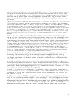 certain financial covenants, all of which we met at December 31, 2011. Should any of our existing credit providers experience
financial difficulty, we may be required to replace credit sources, possibly in a difficult market. There has also been recent
consolidation in the banking industry which could lead to increased reliance on and exposure to particular institutions. If we
cannot obtain adequate capital or sources of credit on favorable terms, on a timely basis or at all, our business, operating
results, and financial condition could be adversely affected. To date, we have not experienced difficulty accessing any of our
credit facilities.
To further ensure the sufficiency of funds to settle unforeseen claims, we hold a certain amount of invested assets in cash and
short-term investments. In addition, for certain insurance, reinsurance, or deposit contracts that tend to have relatively large
and reasonably predictable cash outflows, we attempt to establish dedicated portfolios of assets that are duration-matched with
the related liabilities. With respect to the duration of our overall investment portfolio, we manage asset durations to both
maximize return given current market conditions and provide sufficient liquidity to cover future loss payments. In a low interest
rate environment, the overall duration of our fixed maturity investments tends to be shorter and in a high interest rate environ-
ment, such duration tends to be longer. Given the current low interest rate environment, at December 31, 2011, the average
duration of our fixed maturity investments (3.7 years) is less than the average expected duration of our insurance liabilities
(4.5 years).
Despite our safeguards, if paid losses accelerated beyond our ability to fund such paid losses from current operating cash
flows, we might need to either liquidate a portion of our investment portfolio or arrange for financing. Potential events causing
such a liquidity strain could include several significant catastrophes occurring in a relatively short period of time, large
uncollectible reinsurance recoverables on paid losses (as a result of coverage disputes, reinsurers’ credit problems or decreases
in the value of collateral supporting reinsurance recoverables) or increases in collateral postings under our variable annuity
reinsurance business. Because each subsidiary focuses on a more limited number of specific product lines than is collectively
available from the ACE Group of Companies, the mix of business tends to be less diverse at the subsidiary level. As a result,
the probability of a liquidity strain, as described above, may be greater for individual subsidiaries than when liquidity is
assessed on a consolidated basis. If such a liquidity strain were to occur in a subsidiary, we could be required to liquidate a
portion of our investments, potentially at distressed prices, as well as be required to contribute capital to the particular sub-
sidiary and/or curtail dividends from the subsidiary to support holding company operations.
The payments of dividends or other statutorily permissible distributions from our operating companies are subject to the laws
and regulations applicable to each jurisdiction, as well as the need to maintain capital levels adequate to support the
insurance and reinsurance operations, including financial strength ratings issued by independent rating agencies. During
2011, we were able to meet all of our obligations, including the payments of dividend distributions on our Common Shares
with our net cash flows.
We assess which subsidiaries to draw dividends from based on a number of factors. Considerations such as regulatory and
legal restrictions as well as the subsidiary’s financial condition are paramount to the dividend decision. The legal restrictions on
the payment of dividends from retained earnings by our Bermuda subsidiaries are currently satisfied by the share capital and
additional paid-in capital of each of the Bermuda subsidiaries. ACE Limited received dividends of $560 million and $200 mil-
lion from its Bermuda subsidiaries in 2011 and 2010, respectively.
The payment of any dividends from ACE Global Markets or its subsidiaries is subject to applicable U.K. insurance laws and
regulations. In addition, the release of funds by Syndicate 2488 to subsidiaries of ACE Global Markets is subject to regulations
promulgated by the Society of Lloyd’s. ACE Limited received dividends from ACE Global Markets of $180 million and nil in
2011 and 2010, respectively.
The U.S. insurance subsidiaries of ACE INA may pay dividends, without prior regulatory approval, subject to restrictions set out
in state law of the subsidiary’s domicile (or, if applicable, commercial domicile). ACE INA’s international subsidiaries are also
subject to insurance laws and regulations particular to the countries in which the subsidiaries operate. These laws and regu-
lations sometimes include restrictions that limit the amount of dividends payable without prior approval of regulatory insurance
authorities. ACE Limited did not receive any dividends from ACE INA in 2011 and 2010. Debt issued by ACE INA is serviced
by statutorily permissible distributions by ACE INA’s insurance subsidiaries to ACE INA as well as other group resources.




                                                                                                                                 89
 