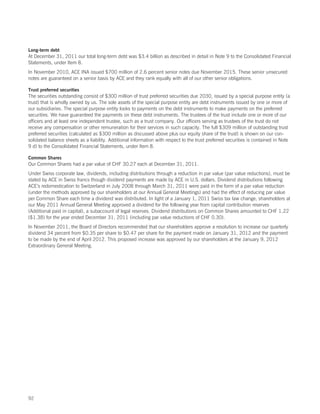 Long-term debt
At December 31, 2011 our total long-term debt was $3.4 billion as described in detail in Note 9 to the Consolidated Financial
Statements, under Item 8.
In November 2010, ACE INA issued $700 million of 2.6 percent senior notes due November 2015. These senior unsecured
notes are guaranteed on a senior basis by ACE and they rank equally with all of our other senior obligations.

Trust preferred securities
The securities outstanding consist of $300 million of trust preferred securities due 2030, issued by a special purpose entity (a
trust) that is wholly owned by us. The sole assets of the special purpose entity are debt instruments issued by one or more of
our subsidiaries. The special purpose entity looks to payments on the debt instruments to make payments on the preferred
securities. We have guaranteed the payments on these debt instruments. The trustees of the trust include one or more of our
officers and at least one independent trustee, such as a trust company. Our officers serving as trustees of the trust do not
receive any compensation or other remuneration for their services in such capacity. The full $309 million of outstanding trust
preferred securities (calculated as $300 million as discussed above plus our equity share of the trust) is shown on our con-
solidated balance sheets as a liability. Additional information with respect to the trust preferred securities is contained in Note
9 d) to the Consolidated Financial Statements, under Item 8.

Common Shares
Our Common Shares had a par value of CHF 30.27 each at December 31, 2011.
Under Swiss corporate law, dividends, including distributions through a reduction in par value (par value reductions), must be
stated by ACE in Swiss francs though dividend payments are made by ACE in U.S. dollars. Dividend distributions following
ACE’s redomestication to Switzerland in July 2008 through March 31, 2011 were paid in the form of a par value reduction
(under the methods approved by our shareholders at our Annual General Meetings) and had the effect of reducing par value
per Common Share each time a dividend was distributed. In light of a January 1, 2011 Swiss tax law change, shareholders at
our May 2011 Annual General Meeting approved a dividend for the following year from capital contribution reserves
(Additional paid in capital), a subaccount of legal reserves. Dividend distributions on Common Shares amounted to CHF 1.22
($1.38) for the year ended December 31, 2011 (including par value reductions of CHF 0.30).
In November 2011, the Board of Directors recommended that our shareholders approve a resolution to increase our quarterly
dividend 34 percent from $0.35 per share to $0.47 per share for the payment made on January 31, 2012 and the payment
to be made by the end of April 2012. This proposed increase was approved by our shareholders at the January 9, 2012
Extraordinary General Meeting.




92
 
