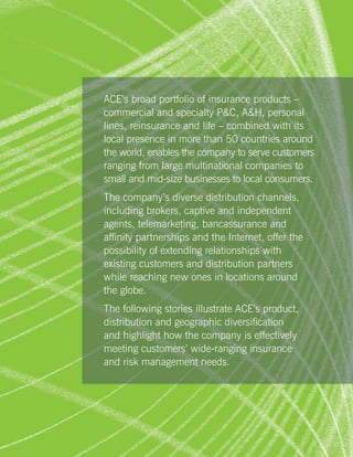 ACE’s broad portfolio of insurance products –
commercial and specialty PC, AH, personal
lines, reinsurance and life – combined with its
local presence in more than 50 countries around
the world, enables the company to serve customers
ranging from large multinational companies to
small and mid-size businesses to local consumers.
The company’s diverse distribution channels,
including brokers, captive and independent
agents, telemarketing, bancassurance and
affinity partnerships and the Internet, offer the
possibility of extending relationships with
existing customers and distribution partners
while reaching new ones in locations around
the globe.
The following stories illustrate ACE’s product,
distribution and geographic diversification
and highlight how the company is effectively
meeting customers’ wide-ranging insurance
and risk management needs.




                                                    11
 