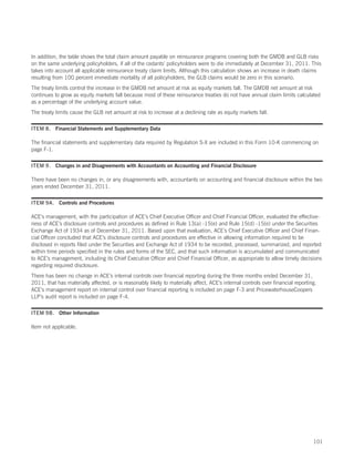 In addition, the table shows the total claim amount payable on reinsurance programs covering both the GMDB and GLB risks
on the same underlying policyholders, if all of the cedants’ policyholders were to die immediately at December 31, 2011. This
takes into account all applicable reinsurance treaty claim limits. Although this calculation shows an increase in death claims
resulting from 100 percent immediate mortality of all policyholders, the GLB claims would be zero in this scenario.
The treaty limits control the increase in the GMDB net amount at risk as equity markets fall. The GMDB net amount at risk
continues to grow as equity markets fall because most of these reinsurance treaties do not have annual claim limits calculated
as a percentage of the underlying account value.
The treaty limits cause the GLB net amount at risk to increase at a declining rate as equity markets fall.

ITEM 8. Financial Statements and Supplementary Data

The financial statements and supplementary data required by Regulation S-X are included in this Form 10-K commencing on
page F-1.

ITEM 9. Changes in and Disagreements with Accountants on Accounting and Financial Disclosure

There have been no changes in, or any disagreements with, accountants on accounting and financial disclosure within the two
years ended December 31, 2011.

ITEM 9A. Controls and Procedures

ACE’s management, with the participation of ACE’s Chief Executive Officer and Chief Financial Officer, evaluated the effective-
ness of ACE’s disclosure controls and procedures as defined in Rule 13(a) -15(e) and Rule 15(d) -15(e) under the Securities
Exchange Act of 1934 as of December 31, 2011. Based upon that evaluation, ACE’s Chief Executive Officer and Chief Finan-
cial Officer concluded that ACE’s disclosure controls and procedures are effective in allowing information required to be
disclosed in reports filed under the Securities and Exchange Act of 1934 to be recorded, processed, summarized, and reported
within time periods specified in the rules and forms of the SEC, and that such information is accumulated and communicated
to ACE’s management, including its Chief Executive Officer and Chief Financial Officer, as appropriate to allow timely decisions
regarding required disclosure.
There has been no change in ACE’s internal controls over financial reporting during the three months ended December 31,
2011, that has materially affected, or is reasonably likely to materially affect, ACE’s internal controls over financial reporting.
ACE’s management report on internal control over financial reporting is included on page F-3 and PricewaterhouseCoopers
LLP’s audit report is included on page F-4.

ITEM 9B. Other Information

Item not applicable.




                                                                                                                                 101
 