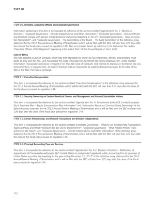 PART III




ITEM 10. Directors, Executive Officers and Corporate Governance

Information pertaining to this item is incorporated by reference to the sections entitled “Agenda Item No. 1: Election of
Directors”, “Corporate Governance – Director Independence and Other Information,” “Corporate Governance – Did our Officers
and Directors Comply with Section 16(a) Beneficial Ownership Reporting in 2011?”, “Corporate Governance – How are Direc-
tors Nominated?”, and “Corporate Governance – The Committees of the Board – The Audit Committee” of the definitive proxy
statement for the 2012 Annual General Meeting of Shareholders which will be filed with the SEC not later than 120 days after
the close of the fiscal year pursuant to regulation 14A. Also incorporated herein by reference is the text under the caption
“Executive Officers of the Registrant” appearing at the end of Part I of the Annual Report on Form 10-K.

Code of Ethics
ACE has adopted a Code of Conduct, which sets forth standards by which all ACE employees, officers, and directors must
abide as they work for ACE. ACE has posted this Code of Conduct on its Internet site (www.acegroup.com, under Investor
Information / Corporate Governance / Integrity First: The ACE Code of Conduct). ACE intends to disclose on its Internet site any
amendments to, or waivers from, its Code of Conduct that are required to be publicly disclosed pursuant to the rules of the
SEC or the New York Stock Exchange.

ITEM 11. Executive Compensation

This item is incorporated by reference to the sections entitled “Executive Compensation” of the definitive proxy statement for
the 2012 Annual General Meeting of Shareholders which will be filed with the SEC not later than 120 days after the close of
the fiscal year pursuant to regulation 14A.

ITEM 12. Security Ownership of Certain Beneficial Owners and Management and Related Stockholder Matters

This item is incorporated by reference to the sections entitled “Agenda Item No. 9: Amendment to the ACE Limited Employee
Stock Purchase Plan – Equity Compensation Plan Information” and “Information About our Common Share Ownership” of the
definitive proxy statement for the 2012 Annual General Meeting of Shareholders which will be filed with the SEC not later than
120 days after the close of the fiscal year pursuant to regulation 14A.

ITEM 13. Certain Relationships and Related Transactions and Director Independence

This item is incorporated by reference to the sections entitled “Corporate Governance – What Is Our Related Party Transactions
Approval Policy and What Procedures Do We Use to Implement It?”, “Corporate Governance – What Related Person Trans-
actions Do We Have?”, and “Corporate Governance – Director Independence and Other Information” of the definitive proxy
statement for the 2012 Annual General Meeting of Shareholders which will be filed with the SEC not later than 120 days after
the close of the fiscal year pursuant to regulation 14A.

ITEM 14. Principal Accounting Fees and Services

This item is incorporated by reference to the section entitled “Agenda Item No. 6.2: Election of Auditors – Ratification of
appointment of PricewaterhouseCoopers LLP (United States) as independent registered public accounting firm for purposes of
United States securities law reporting for the year ending December 31, 2012” of the definitive proxy statement for the 2012
Annual General Meeting of Shareholders which will be filed with the SEC not later than 120 days after the close of the fiscal
year pursuant to regulation 14A.




102
 