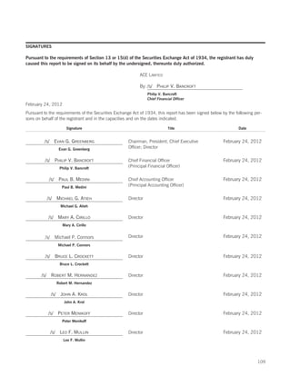SIGNATURES

Pursuant to the requirements of Section 13 or 15(d) of the Securities Exchange Act of 1934, the registrant has duly
caused this report to be signed on its behalf by the undersigned, thereunto duly authorized.

                                                           ACE LIMITED

                                                           By: /S/ PHILIP V. BANCROFT
                                                                Philip V. Bancroft
                                                                Chief Financial Officer
February 24, 2012
Pursuant to the requirements of the Securities Exchange Act of 1934, this report has been signed below by the following per-
sons on behalf of the registrant and in the capacities and on the dates indicated.

                        Signature                                           Title                              Date


         /S/ EVAN G. GREENBERG                       Chairman, President, Chief Executive              February 24, 2012
                   Evan G. Greenberg
                                                     Officer; Director

          /S/ PHILIP V. BANCROFT                     Chief Financial Officer                           February 24, 2012
                    Philip V. Bancroft
                                                     (Principal Financial Officer)

            /S/ PAUL B. MEDINI                       Chief Accounting Officer                          February 24, 2012
                     Paul B. Medini
                                                     (Principal Accounting Officer)

           /S/ MICHAEL G. ATIEH                      Director                                          February 24, 2012
                    Michael G. Atieh


            /S/ MARY A. CIRILLO                      Director                                          February 24, 2012
                     Mary A. Cirillo


          /s/    Michael P. Connors                  Director                                          February 24, 2012
                   Michael P. Connors


          /S/ BRUCE L. CROCKETT                      Director                                          February 24, 2012
                    Bruce L. Crockett


        /S/ ROBERT M. HERNANDEZ                      Director                                          February 24, 2012
                  Robert M. Hernandez


                /S/ JOHN A. KROL                     Director                                          February 24, 2012
                      John A. Krol


            /S/ PETER MENIKOFF                       Director                                          February 24, 2012
                     Peter Menikoff


                /S/ LEO F. MULLIN                    Director                                          February 24, 2012
                      Leo F. Mullin




                                                                                                                         109
 