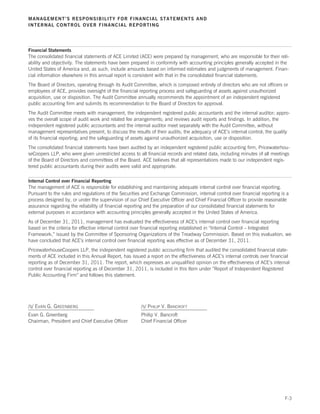 MANAGEMENT’S RESPONSIBILITY FOR FINANCIAL STATEMENTS AND
INTERNAL CONTROL OVER FINANCIAL REPORTING




Financial Statements
The consolidated financial statements of ACE Limited (ACE) were prepared by management, who are responsible for their reli-
ability and objectivity. The statements have been prepared in conformity with accounting principles generally accepted in the
United States of America and, as such, include amounts based on informed estimates and judgments of management. Finan-
cial information elsewhere in this annual report is consistent with that in the consolidated financial statements.
The Board of Directors, operating through its Audit Committee, which is composed entirely of directors who are not officers or
employees of ACE, provides oversight of the financial reporting process and safeguarding of assets against unauthorized
acquisition, use or disposition. The Audit Committee annually recommends the appointment of an independent registered
public accounting firm and submits its recommendation to the Board of Directors for approval.
The Audit Committee meets with management, the independent registered public accountants and the internal auditor; appro-
ves the overall scope of audit work and related fee arrangements; and reviews audit reports and findings. In addition, the
independent registered public accountants and the internal auditor meet separately with the Audit Committee, without
management representatives present, to discuss the results of their audits; the adequacy of ACE’s internal control; the quality
of its financial reporting; and the safeguarding of assets against unauthorized acquisition, use or disposition.
The consolidated financial statements have been audited by an independent registered public accounting firm, Pricewaterhou-
seCoopers LLP, who were given unrestricted access to all financial records and related data, including minutes of all meetings
of the Board of Directors and committees of the Board. ACE believes that all representations made to our independent regis-
tered public accountants during their audits were valid and appropriate.

Internal Control over Financial Reporting
The management of ACE is responsible for establishing and maintaining adequate internal control over financial reporting.
Pursuant to the rules and regulations of the Securities and Exchange Commission, internal control over financial reporting is a
process designed by, or under the supervision of our Chief Executive Officer and Chief Financial Officer to provide reasonable
assurance regarding the reliability of financial reporting and the preparation of our consolidated financial statements for
external purposes in accordance with accounting principles generally accepted in the United States of America.
As of December 31, 2011, management has evaluated the effectiveness of ACE’s internal control over financial reporting
based on the criteria for effective internal control over financial reporting established in “Internal Control – Integrated
Framework,” issued by the Committee of Sponsoring Organizations of the Treadway Commission. Based on this evaluation, we
have concluded that ACE’s internal control over financial reporting was effective as of December 31, 2011.
PricewaterhouseCoopers LLP, the independent registered public accounting firm that audited the consolidated financial state-
ments of ACE included in this Annual Report, has issued a report on the effectiveness of ACE’s internal controls over financial
reporting as of December 31, 2011. The report, which expresses an unqualified opinion on the effectiveness of ACE’s internal
control over financial reporting as of December 31, 2011, is included in this Item under “Report of Independent Registered
Public Accounting Firm” and follows this statement.




/S/ EVAN G. GREENBERG                                  /S/ PHILIP V. BANCROFT
Evan G. Greenberg                                      Philip V. Bancroft
Chairman, President and Chief Executive Officer        Chief Financial Officer




                                                                                                                             F-3
 