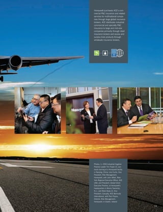 Honeywell purchases ACE’s com-
mercial PC insurance and related
services for multinational compa-
nies through large global insurance
brokers. ACE distributes industrial
commercial and specialty PC
insurance to large and mid-size
companies primarily through retail
insurance brokers and excess and
surplus lines products through
wholesale insurance brokers.




Photos, l-r: ESIS Industrial Hygiene
Practice Leader Tim Frazer (I), con-
ducts training at a Honeywell facility
in Nanjing, China; Lois Fuchs, Vice
President, Risk Management,
Honeywell, with John Alfieri, New
York Regional Executive Officer, ACE
USA, and President, Global Client
Executive Practice, at Honeywell’s
headquarters in Morris Township,
N.J.; and Mark Kealy (l), Vice
President, Casualty, ACE Bermuda
International, with Paul Piazza,
Director, Risk Management,
Honeywell, in Dublin, Ireland.

                                         13
 