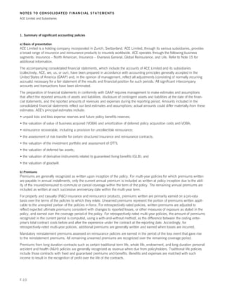 NOTES TO CONSOLIDATED FINANCIAL STATEMENTS
ACE Limited and Subsidiaries




1. Summary of significant accounting policies

a) Basis of presentation
ACE Limited is a holding company incorporated in Zurich, Switzerland. ACE Limited, through its various subsidiaries, provides
a broad range of insurance and reinsurance products to insureds worldwide. ACE operates through the following business
segments: Insurance – North American, Insurance – Overseas General, Global Reinsurance, and Life. Refer to Note 15 for
additional information.
The accompanying consolidated financial statements, which include the accounts of ACE Limited and its subsidiaries
(collectively, ACE, we, us, or our), have been prepared in accordance with accounting principles generally accepted in the
United States of America (GAAP) and, in the opinion of management, reflect all adjustments (consisting of normally recurring
accruals) necessary for a fair statement of the results and financial position for such periods. All significant intercompany
accounts and transactions have been eliminated.
The preparation of financial statements in conformity with GAAP requires management to make estimates and assumptions
that affect the reported amounts of assets and liabilities, disclosure of contingent assets and liabilities at the date of the finan-
cial statements, and the reported amounts of revenues and expenses during the reporting period. Amounts included in the
consolidated financial statements reflect our best estimates and assumptions; actual amounts could differ materially from these
estimates. ACE’s principal estimates include:
• unpaid loss and loss expense reserves and future policy benefits reserves;
• the valuation of value of business acquired (VOBA) and amortization of deferred policy acquisition costs and VOBA;
• reinsurance recoverable, including a provision for uncollectible reinsurance;
• the assessment of risk transfer for certain structured insurance and reinsurance contracts;
• the valuation of the investment portfolio and assessment of OTTI;
• the valuation of deferred tax assets;
• the valuation of derivative instruments related to guaranteed living benefits (GLB); and
• the valuation of goodwill.

b) Premiums
Premiums are generally recognized as written upon inception of the policy. For multi-year policies for which premiums written
are payable in annual installments, only the current annual premium is included as written at policy inception due to the abil-
ity of the insured/reinsured to commute or cancel coverage within the term of the policy. The remaining annual premiums are
included as written at each successive anniversary date within the multi-year term.
For property and casualty (PC) insurance and reinsurance products, premiums written are primarily earned on a pro-rata
basis over the terms of the policies to which they relate. Unearned premiums represent the portion of premiums written appli-
cable to the unexpired portion of the policies in force. For retrospectively-rated policies, written premiums are adjusted to
reflect expected ultimate premiums consistent with changes to reported losses, or other measures of exposure as stated in the
policy, and earned over the coverage period of the policy. For retrospectively-rated multi-year policies, the amount of premiums
recognized in the current period is computed, using a with-and-without method, as the difference between the ceding enter-
prise’s total contract costs before and after the experience under the contract at the reporting date. Accordingly, for
retrospectively-rated multi-year policies, additional premiums are generally written and earned when losses are incurred.
Mandatory reinstatement premiums assessed on reinsurance policies are earned in the period of the loss event that gave rise
to the reinstatement premiums. All remaining unearned premiums are recognized over the remaining coverage period.
Premiums from long duration contracts such as certain traditional term life, whole life, endowment, and long duration personal
accident and health (AH) policies are generally recognized as revenue when due from policyholders. Traditional life policies
include those contracts with fixed and guaranteed premiums and benefits. Benefits and expenses are matched with such
income to result in the recognition of profit over the life of the contracts.




F-10
 