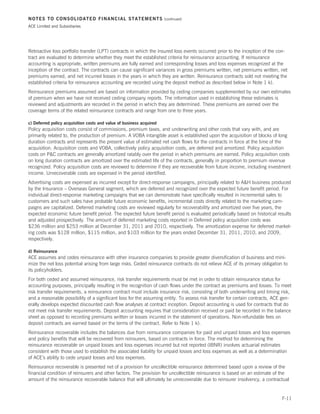 NOTES TO CONSOLIDATED FINANCIAL STATEMENTS                            (continued)

ACE Limited and Subsidiaries




Retroactive loss portfolio transfer (LPT) contracts in which the insured loss events occurred prior to the inception of the con-
tract are evaluated to determine whether they meet the established criteria for reinsurance accounting. If reinsurance
accounting is appropriate, written premiums are fully earned and corresponding losses and loss expenses recognized at the
inception of the contract. The contracts can cause significant variances in gross premiums written, net premiums written, net
premiums earned, and net incurred losses in the years in which they are written. Reinsurance contracts sold not meeting the
established criteria for reinsurance accounting are recorded using the deposit method as described below in Note 1 k).
Reinsurance premiums assumed are based on information provided by ceding companies supplemented by our own estimates
of premium when we have not received ceding company reports. The information used in establishing these estimates is
reviewed and adjustments are recorded in the period in which they are determined. These premiums are earned over the
coverage terms of the related reinsurance contracts and range from one to three years.

c) Deferred policy acquisition costs and value of business acquired
Policy acquisition costs consist of commissions, premium taxes, and underwriting and other costs that vary with, and are
primarily related to, the production of premium. A VOBA intangible asset is established upon the acquisition of blocks of long
duration contracts and represents the present value of estimated net cash flows for the contracts in force at the time of the
acquisition. Acquisition costs and VOBA, collectively policy acquisition costs, are deferred and amortized. Policy acquisition
costs on PC contracts are generally amortized ratably over the period in which premiums are earned. Policy acquisition costs
on long duration contracts are amortized over the estimated life of the contracts, generally in proportion to premium revenue
recognized. Policy acquisition costs are reviewed to determine if they are recoverable from future income, including investment
income. Unrecoverable costs are expensed in the period identified.
Advertising costs are expensed as incurred except for direct-response campaigns, principally related to AH business produced
by the Insurance – Overseas General segment, which are deferred and recognized over the expected future benefit period. For
individual direct-response marketing campaigns that we can demonstrate have specifically resulted in incremental sales to
customers and such sales have probable future economic benefits, incremental costs directly related to the marketing cam-
paigns are capitalized. Deferred marketing costs are reviewed regularly for recoverability and amortized over five years, the
expected economic future benefit period. The expected future benefit period is evaluated periodically based on historical results
and adjusted prospectively. The amount of deferred marketing costs reported in Deferred policy acquisition costs was
$236 million and $253 million at December 31, 2011 and 2010, respectively. The amortization expense for deferred market-
ing costs was $128 million, $115 million, and $103 million for the years ended December 31, 2011, 2010, and 2009,
respectively.

d) Reinsurance
ACE assumes and cedes reinsurance with other insurance companies to provide greater diversification of business and mini-
mize the net loss potential arising from large risks. Ceded reinsurance contracts do not relieve ACE of its primary obligation to
its policyholders.
For both ceded and assumed reinsurance, risk transfer requirements must be met in order to obtain reinsurance status for
accounting purposes, principally resulting in the recognition of cash flows under the contract as premiums and losses. To meet
risk transfer requirements, a reinsurance contract must include insurance risk, consisting of both underwriting and timing risk,
and a reasonable possibility of a significant loss for the assuming entity. To assess risk transfer for certain contracts, ACE gen-
erally develops expected discounted cash flow analyses at contract inception. Deposit accounting is used for contracts that do
not meet risk transfer requirements. Deposit accounting requires that consideration received or paid be recorded in the balance
sheet as opposed to recording premiums written or losses incurred in the statement of operations. Non-refundable fees on
deposit contracts are earned based on the terms of the contract. Refer to Note 1 k).
Reinsurance recoverable includes the balances due from reinsurance companies for paid and unpaid losses and loss expenses
and policy benefits that will be recovered from reinsurers, based on contracts in force. The method for determining the
reinsurance recoverable on unpaid losses and loss expenses incurred but not reported (IBNR) involves actuarial estimates
consistent with those used to establish the associated liability for unpaid losses and loss expenses as well as a determination
of ACE’s ability to cede unpaid losses and loss expenses.
Reinsurance recoverable is presented net of a provision for uncollectible reinsurance determined based upon a review of the
financial condition of reinsurers and other factors. The provision for uncollectible reinsurance is based on an estimate of the
amount of the reinsurance recoverable balance that will ultimately be unrecoverable due to reinsurer insolvency, a contractual


                                                                                                                              F-11
 