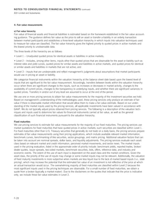 NOTES TO CONSOLIDATED FINANCIAL STATEMENTS                          (continued)

ACE Limited and Subsidiaries




4. Fair value measurements

a) Fair value hierarchy
Fair value of financial assets and financial liabilities is estimated based on the framework established in the fair value account-
ing guidance. The guidance defines fair value as the price to sell an asset or transfer a liability in an orderly transaction
between market participants and establishes a three-level valuation hierarchy in which inputs into valuation techniques used
to measure fair value are classified. The fair value hierarchy gives the highest priority to quoted prices in active markets and
the lowest priority to unobservable data.
The three levels of the hierarchy are as follows:
• Level 1 – Unadjusted quoted prices for identical assets or liabilities in active markets;
• Level 2 – Includes, among other items, inputs other than quoted prices that are observable for the asset or liability such as
interest rates and yield curves, quoted prices for similar assets and liabilities in active markets, and quoted prices for identical
or similar assets and liabilities in markets that are not active; and
• Level 3 – Inputs that are unobservable and reflect management’s judgments about assumptions that market participants
would use in pricing an asset or liability.
We categorize financial instruments within the valuation hierarchy at the balance sheet date based upon the lowest level of
inputs that are significant to the fair value measurement. Accordingly, transfers between levels within the valuation hierarchy
occur when there are significant changes to the inputs, such as increases or decreases in market activity, changes to the
availability of current prices, changes to the transparency to underlying inputs, and whether there are significant variances in
quoted prices. Transfers in and/or out of any level are assumed to occur at the end of the period.
We use one or more pricing services to obtain fair value measurements for the majority of the investment securities we hold.
Based on management’s understanding of the methodologies used, these pricing services only produce an estimate of fair
value if there is observable market information that would allow them to make a fair value estimate. Based on our under-
standing of the market inputs used by the pricing services, all applicable investments have been valued in accordance with
GAAP. We do not typically adjust prices obtained from pricing services. The following is a description of the valuation tech-
niques and inputs used to determine fair values for financial instruments carried at fair value, as well as the general
classification of such financial instruments pursuant to the valuation hierarchy.

Fixed maturities
We use pricing services to estimate fair value measurements for the majority of our fixed maturities. The pricing services use
market quotations for fixed maturities that have quoted prices in active markets; such securities are classified within Level 1.
For fixed maturities other than U.S. Treasury securities that generally do not trade on a daily basis, the pricing services prepare
estimates of fair value measurements using their pricing applications, which include available relevant market information,
benchmark curves, benchmarking of like securities, sector groupings, and matrix pricing. Additional valuation factors that can
be taken into account are nominal spreads, dollar basis, and liquidity adjustments. The pricing services evaluate each asset
class based on relevant market and credit information, perceived market movements, and sector news. The market inputs
used in the pricing evaluation, listed in the approximate order of priority include: benchmark yields, reported trades, broker/
dealer quotes, issuer spreads, two-sided markets, benchmark securities, bids, offers, reference data, and industry and
economic events. The extent of the use of each input is dependent on the asset class and the market conditions. Given the
asset class, the priority of the use of inputs may change or some market inputs may not be relevant. Additionally, the valuation
of fixed maturity investments is more subjective when markets are less liquid due to the lack of market based inputs (i.e., stale
pricing), which may increase the potential that the estimated fair value of an investment is not reflective of the price at which
an actual transaction would occur. The overwhelming majority of fixed maturities are classified within Level 2 because the
most significant inputs used in the pricing techniques are observable. For a small number of fixed maturities, we obtain a
quote from a broker (typically a market maker). Due to the disclaimers on the quotes that indicate that the price is indicative
only, we include these fair value estimates in Level 3.




F-28
 