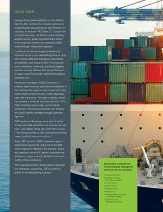 Curio Pack
     Having a local presence globally is a key differen-
     tiator for ACE, one that the company continues to
     enlarge through acquisitions and joint ventures. In
     Malaysia, for example, ACE’s late-2010 acquisition
     of Jerneh Insurance, one of the country’s leading
     general insurers, greatly expanded ACE’s access
     to the small and medium-size enterprise (SME)
     market through independent agencies.

     Curio Pack is a mid-size freight forwarder that
     transports by air or sea a bewildering array of cargo,
     from personal effects to Rolls Royce automobiles
     and satellites, and enjoys a niche in serving aero-
     space exhibitions. A one-stop specialized logistics
     solutions provider affiliated with Yamato Transport
     of Japan, Curio Pack serves customers throughout
     Southeast Asia.

     Owners and managers of SME businesses in
     Malaysia regard trust as a paramount consideration in
     their dealings with agencies and insurers and often
     remain loyal to those who earn it with repeat busi-
     ness over many years. For nearly a decade, Jerneh
     has provided a variety of insurance policies to Curio
     Pack, including marine cargo, marine liability,
     warehouse, commercial automobile, fire, burglary
     and public liability coverages through Expertway
     Agencies.

     “ACE Jerneh and Expertway are a team of profes-
     sionals who really understand our business and our
     risks,” says Ngiam Chong Lee, Curio Pack’s owner.
     “They always provide us with sound advice working
     toward practical insurance solutions.”

     Today, ACE Jerneh’s 1,800 independent agency
     relationships provide the critical link to the SME
     market segment in Malaysia. For example, Expert-
     way Agencies, one of ACE Jerneh’s top-producing
     distributors, enjoys a strong clientele of more than
     1,000 of these companies.
                                                              ACE provides a range of com-
     With expanded access to local customer segments
                                                              mercial insurance coverages for
     and distribution capabilities, ACE is poised for         small and mid-size businesses
     growth in this fast-growing economy.
                                                              • Disaster protection
                                                              •  asualty, including
                                                                C
                                                                international casualty
                                                              • Environmental
                                                              • Inland marine
                                                              • Professional risk
                                                              • Medical risk
                                                              •  ackage policies (property
                                                                P
                                                                and general liability)
                                                              •  laims and risk
                                                                C
                                                                management services

16
 