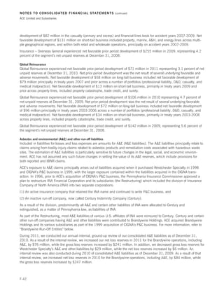 NOTES TO CONSOLIDATED FINANCIAL STATEMENTS                           (continued)

ACE Limited and Subsidiaries




development of $82 million in the casualty (primary and excess) and financial lines book for accident years 2007-2009. Net
favorable development of $131 million on short-tail business included property, marine, AH, and energy lines across multi-
ple geographical regions, and within both retail and wholesale operations, principally on accident years 2007-2009.
Insurance – Overseas General experienced net favorable prior period development of $255 million in 2009, representing 4.2
percent of the segment’s net unpaid reserves at December 31, 2008.

Global Reinsurance
Global Reinsurance experienced net favorable prior period development of $71 million in 2011 representing 3.1 percent of net
unpaid reserves at December 31, 2010. Net prior period development was the net result of several underlying favorable and
adverse movements. Net favorable development of $58 million on long-tail business included net favorable development of
$79 million principally in treaty years 2007 and prior across a number of portfolios (professional liability, DO, casualty, and
medical malpractice). Net favorable development of $13 million on short-tail business, primarily in treaty years 2009 and
prior across property lines, included property catastrophe, trade credit, and surety.
Global Reinsurance experienced net favorable prior period development of $106 million in 2010 representing 4.7 percent of
net unpaid reserves at December 31, 2009. Net prior period development was the net result of several underlying favorable
and adverse movements. Net favorable development of $72 million on long-tail business included net favorable development
of $96 million principally in treaty years 2003-2006 across a number of portfolios (professional liability, DO, casualty, and
medical malpractice). Net favorable development of $34 million on short-tail business, primarily in treaty years 2003-2008
across property lines, included property catastrophe, trade credit, and surety.
Global Reinsurance experienced net favorable prior period development of $142 million in 2009, representing 5.6 percent of
the segment’s net unpaid reserves at December 31, 2008.

Asbestos and environmental (AE) and other run-off liabilities
Included in liabilities for losses and loss expenses are amounts for AE (AE liabilities). The AE liabilities principally relate to
claims arising from bodily-injury claims related to asbestos products and remediation costs associated with hazardous waste
sites. The estimation of AE liabilities is particularly sensitive to future changes in the legal, social, and economic environ-
ment. ACE has not assumed any such future changes in setting the value of its AE reserves, which include provisions for
both reported and IBNR claims.
ACE’s exposure to AE claims principally arises out of liabilities acquired when it purchased Westchester Specialty in 1998
and CIGNA’s PC business in 1999, with the larger exposure contained within the liabilities acquired in the CIGNA trans-
action. In 1996, prior to ACE’s acquisition of CIGNA’s PC business, the Pennsylvania Insurance Commissioner approved a
plan to restructure INA Financial Corporation and its subsidiaries (the Restructuring) which included the division of Insurance
Company of North America (INA) into two separate corporations:
(1) An active insurance company that retained the INA name and continued to write PC business; and
(2) An inactive run-off company, now called Century Indemnity Company (Century).
As a result of the division, predominantly all AE and certain other liabilities of INA were allocated to Century and
extinguished, as a matter of Pennsylvania law, as liabilities of INA.
As part of the Restructuring, most AE liabilities of various U.S. affiliates of INA were reinsured to Century. Century and certain
other run-off companies having AE and other liabilities were contributed to Brandywine Holdings. ACE acquired Brandywine
Holdings and its various subsidiaries as part of the 1999 acquisition of CIGNA’s PC business. For more information, refer to
“Brandywine Run-Off Entities” below.
During 2011, we conducted our annual internal, ground-up review of our consolidated AE liabilities as of December 31,
2010. As a result of the internal review, we increased our net loss reserves in 2011 for the Brandywine operations, including
AE, by $76 million, while the gross loss reserves increased by $241 million. In addition, we decreased gross loss reserves for
Westchester Specialty’s AE and other liabilities by $29 million, while the net loss reserves increased by $6 million. An
internal review was also conducted during 2010 of consolidated AE liabilities as of December 31, 2009. As a result of that
internal review, we increased net loss reserves in 2010 for the Brandywine operations, including AE, by $84 million, while
the gross loss reserves increased by $247 million.



F-42
 