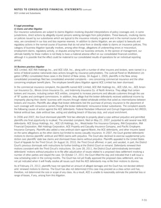 NOTES TO CONSOLIDATED FINANCIAL STATEMENTS                         (continued)

ACE Limited and Subsidiaries




f) Legal proceedings
(i) Claims and other litigation
Our insurance subsidiaries are subject to claims litigation involving disputed interpretations of policy coverages and, in some
jurisdictions, direct actions by allegedly-injured persons seeking damages from policyholders. These lawsuits, involving claims
on policies issued by our subsidiaries which are typical to the insurance industry in general and in the normal course of busi-
ness, are considered in our loss and loss expense reserves. In addition to claims litigation, we are subject to lawsuits and
regulatory actions in the normal course of business that do not arise from or directly relate to claims on insurance policies. This
category of business litigation typically involves, among other things, allegations of underwriting errors or misconduct,
employment claims, regulatory activity, or disputes arising from our business ventures. In the opinion of management, our
ultimate liability for these matters is not likely to have a material adverse effect on our consolidated financial condition,
although it is possible that the effect could be material to our consolidated results of operations for an individual reporting
period.

(ii) Business practices litigation
ACE Limited, ACE INA Holdings Inc., and ACE USA, Inc., along with a number of other insurers and brokers, were named in a
series of federal putative nationwide class actions brought by insurance policyholders. The Judicial Panel on Multidistrict Liti-
gation (JPML) consolidated these cases in the District of New Jersey. On August 1, 2005, plaintiffs in the New Jersey
consolidated proceedings filed two consolidated amended complaints – one concerning commercial insurance and the other
concerning employee benefit plans. The employee benefit plans litigation against ACE Limited has been dismissed.
In the commercial insurance complaint, the plaintiffs named ACE Limited, ACE INA Holdings Inc., ACE USA, Inc., ACE Ameri-
can Insurance Co., Illinois Union Insurance Co., and Indemnity Insurance Co. of North America. They allege that certain
brokers and insurers, including certain ACE entities, conspired to increase premiums and allocate customers through the use
of “B” quotes and contingent commissions. In addition, they allege that the broker defendants received additional income by
improperly placing their clients’ business with insurers through related wholesale entities that acted as intermediaries between
brokers and insurers. Plaintiffs also allege that broker defendants tied the purchase of primary insurance to the placement of
such coverage with reinsurance carriers through the broker defendants’ reinsurance broker subsidiaries. The complaint asserts
the following causes of action against the ACE defendants: Federal Racketeer Influenced and Corrupt Organizations Act (RICO),
federal antitrust law, state antitrust law, aiding and abetting breach of fiduciary duty, and unjust enrichment.
In 2006 and 2007, the Court dismissed plaintiffs’ first two attempts to properly plead a case without prejudice and permitted
plaintiffs one final opportunity to re-plead. The amended complaint, filed on May 22, 2007, purported to add several new ACE
defendants: ACE Group Holdings, Inc., ACE US Holdings, Inc., Westchester Fire Insurance Company, INA Corporation, INA
Financial Corporation, INA Holdings Corporation, ACE Property and Casualty Insurance Company, and Pacific Employers
Insurance Company. Plaintiffs also added a new antitrust claim against Marsh, the ACE defendants, and other insurers based
on the same allegations as the other claims but limited to excess casualty insurance. In 2007, the Court granted defendants’
motions to dismiss plaintiffs’ antitrust and RICO claims with prejudice. The Court also declined to exercise supplemental juris-
diction over plaintiffs’ state law claims and dismissed those claims without prejudice. Plaintiffs appealed to the United States
Court of Appeals for the Third Circuit. On August 16, 2010, the Third Circuit affirmed, in part, and vacated, in part, the District
Court’s previous dismissals with instructions for further briefing at the District Court on remand. Defendants renewed their
motions consistent with the Third Circuit’s instructions. On June 28, 2011, the District Court administratively terminated
defendants’ motions without prejudice to re-file after adjudication of issues related to a proposed class settlement involving a
number of other parties and stayed the case. On October 17, 2011 the Court lifted the stay and indicated that it will issue a
new scheduling order in the coming months. The Court has not yet finally approved the proposed class settlement, and has
not yet indicated when it will finally resolve all issues such that the ACE defendants may re-file their motions to dismiss.
As of February 23, 2012, plaintiffs have not specified an amount of alleged damages and the Court has not decided defend-
ants’ renewed motions to dismiss. The Court has also not determined if this case may proceed as a class action and has,
therefore, not determined the size or scope of any class. As a result, ACE is unable to reasonably estimate the potential loss or
range of losses, if any, arising from this litigation.




                                                                                                                              F-55
 