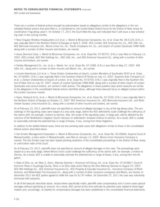 NOTES TO CONSOLIDATED FINANCIAL STATEMENTS                          (continued)

ACE Limited and Subsidiaries




There are a number of federal actions brought by policyholders based on allegations similar to the allegations in the con-
solidated federal actions that were filed in, or transferred to, the United States District Court for the District of New Jersey for
coordination (“tag-along cases”). On October 17, 2011 the Court lifted the stay and indicated that it will issue a new schedul-
ing order in the coming months.
• New Cingular Wireless Headquarters LLC et al. v. Marsh  McLennan Companies, Inc. et al. (Case No. 06-5120; D.N.J.),
was originally filed in the Northern District of Georgia on April 4, 2006. ACE Limited, ACE American Ins. Co., ACE USA, Inc.,
ACE Bermuda Insurance Ltd., Illinois Union Ins. Co., Pacific Employers Ins. Co., and Lloyd’s of London Syndicate 2488 AGM,
along with a number of other insurers and brokers, are named.
• Avery Dennison Corp. v. Marsh  McLennan Companies, Inc. et al. (Case No. 07-00757; D.N.J.) was filed on February 13,
2007. ACE Limited, ACE INA Holdings Inc., ACE USA, Inc., and ACE American Insurance Co., along with a number of other
insurers and brokers, are named.
• Henley Management Co., Inc. et al. v. Marsh, Inc. et al. (Case No. 07-2389; D.N.J.) was filed on May 27, 2007. ACE
USA, Inc., along with a number of other insurers and Marsh, Inc., are named.
• Lincoln Adventures LLC et al. v. Those Certain Underwriters at Lloyd’s, London Members of Syndicates 0033 et al. (Case
No. 07-60991; D.N.J.) was originally filed in the Southern District of Florida on July 13, 2007. Supreme Auto Transport LLC
et al. v. Certain Underwriters of Lloyd’s of London, et al. (Case No. 07-6703; D.N.J.) was originally filed in the Southern Dis-
trict of New York on July 25, 2007. Lloyd’s of London Syndicate 2488 AGM, along with a number of other Lloyd’s of London
Syndicates and various brokers, are named in both actions. The allegations in these putative class-action lawsuits are similar
to the allegations in the consolidated federal actions identified above, although these lawsuits focus on alleged conduct within
the London insurance market.
• Sears, Roebuck  Co. et al. v. Marsh  McLennan Companies, Inc. et al. (Case No. 07-2535; D.N.J.) was originally filed in
the Northern District of Georgia on October 12, 2007. ACE American Insurance Co., ACE Bermuda Insurance Ltd., and West-
chester Surplus Lines Insurance Co., along with a number of other insurers and brokers, are named.
As of February 23, 2012, plaintiffs have not specified an amount of alleged damages in any of the tag-along cases. The pro-
ceedings in the tag-along cases were stayed at a very early stage, before the ACE defendants could challenge the sufficiency of
the claims with, for example, motions to dismiss. Also, the scope of the tag-along cases, in large part, will be affected by the
outcome of the Multidistrict Litigation Court’s decision on defendants’ renewed motions to dismiss. As a result, ACE is unable
to reasonably estimate the potential loss or range of losses, if any, arising from these litigations.
In addition to the related federal cases, there are two pending state cases with allegations similar to those in the consolidated
federal actions described above:
• Van Emden Management Corporation v. Marsh  McLennan Companies, Inc., et al. (Case No. 05-0066A; Superior Court of
Massachusetts), a class action in Massachusetts, was filed on January 13, 2005. Illinois Union Insurance Company is
named. The Van Emden case has been stayed pending resolution of the consolidated proceedings in the District of New Jersey
or until further order of the Court.
As of February 23, 2012, plaintiffs have not specified an amount of alleged damages in this case. The proceedings were
stayed at a very early stage, before Illinois Union could challenge the sufficiency of the claims with, for example, a motion to
dismiss. As a result, ACE is unable to reasonably estimate the potential loss or range of losses, if any, arising from this liti-
gation.
• State of Ohio, ex. rel. Marc E. Dann, Attorney General v. American Int’l Group, Inc. et al. (Case No. 07-633857; Court of
Common Pleas in Cuyahoga County, Ohio) is an Ohio state action filed by the Ohio Attorney General on August 24, 2007.
ACE INA Holdings Inc., ACE American Insurance Co., ACE Property  Casualty Insurance Co., Insurance Company of North
America, and Westchester Fire Insurance Co., along with a number of other insurance companies and Marsh, are named. In
December 2011 the ACE parties agreed to settle the case for $1.97 million. On December 27, 2011 the case was voluntarily
dismissed with prejudice.
In all of the lawsuits described above, except where specifically noted, plaintiffs seek compensatory and in some cases special
damages without specifying an amount. As a result, ACE cannot at this time estimate its potential costs related to these legal
matters and, accordingly, no liability for compensatory damages has been established in the consolidated financial statements.


F-56
 