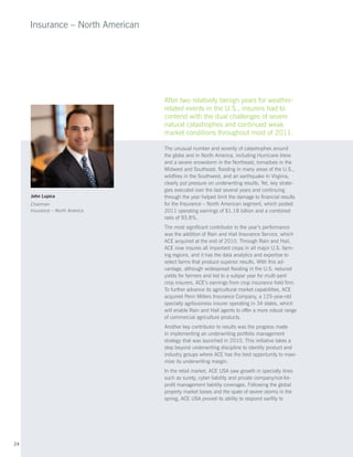 Insurance – North American




                                  After two relatively benign years for weather-
                                  related events in the U.S., insurers had to
                                  contend with the dual challenges of severe
                                  natural catastrophes and continued weak
                                  market conditions throughout most of 2011.

                                  The unusual number and severity of catastrophes around
                                  the globe and in North America, including Hurricane Irene
                                  and a severe snowstorm in the Northeast, tornadoes in the
                                  Midwest and Southeast, flooding in many areas of the U.S.,
                                  wildfires in the Southwest, and an earthquake in Virginia,
                                  clearly put pressure on underwriting results. Yet, key strate-
                                  gies executed over the last several years and continuing
     John Lupica                  through the year helped limit the damage to financial results
     Chairman                     for the Insurance – North American segment, which posted
     Insurance – North America    2011 operating earnings of $1.18 billion and a combined
                                  ratio of 93.8%.
                                  The most significant contributor to the year’s performance
                                  was the addition of Rain and Hail Insurance Service, which
                                  ACE acquired at the end of 2010. Through Rain and Hail,
                                  ACE now insures all important crops in all major U.S. farm-
                                  ing regions, and it has the data analytics and expertise to
                                  select farms that produce superior results. With this ad-
                                  vantage, although widespread flooding in the U.S. reduced
                                  yields for farmers and led to a subpar year for multi-peril
                                  crop insurers, ACE’s earnings from crop insurance held firm.
                                  To further advance its agricultural market capabilities, ACE
                                  acquired Penn Millers Insurance Company, a 125-year-old
                                  specialty agribusiness insurer operating in 34 states, which
                                  will enable Rain and Hail agents to offer a more robust range
                                  of commercial agriculture products.
                                  Another key contributor to results was the progress made
                                  in implementing an underwriting portfolio management
                                  strategy that was launched in 2010. This initiative takes a
                                  step beyond underwriting discipline to identify product and
                                  industry groups where ACE has the best opportunity to maxi-
                                  mize its underwriting margin.
                                  In the retail market, ACE USA saw growth in specialty lines
                                  such as surety, cyber liability and private company/not-for-
                                  profit management liability coverages. Following the global
                                  property market losses and the spate of severe storms in the
                                  spring, ACE USA proved its ability to respond swiftly to




24
 