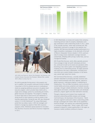 Net Premiums Written 2007-2011                          Combined Ratio 2007-2011
                                                (In millions of U.S. dollars)

                                                                                       $6,851                                            93.8%
                                                                                                                 91.1%   89.8%   90.3%
                                                                                                         88.5%

                                                $5,833                   $5,797
                                                           $5,636 $5,641




                                                  2007       2008       2009    2010    2011             2007    2008    2009    2010    2011




                                                                                 In ACE Westchester, an excess and surplus lines company,
                                                                                 improving premium rates for property catastrophe cover-
                                                                                 age contributed to solid underwriting results in 2011, while
                                                                                 in the casualty business, where rates remained soft, ACE
                                                                                 Westchester continued to manage its risk selection very
                                                                                 carefully. ACE Bermuda delivered excellent performance in a
                                                                                 highly competitive marketplace. In the aftermath of the Gulf
                                                                                 of Mexico’s Deepwater Horizon disaster in 2010, premium
                                                                                 rates for energy excess catastrophe coverage improved
                                                                                 substantially, offsetting softer pricing in other lines, such as
                                                                                 management liability.
                                                                                 ACE Private Risk Services, which offers specialty personal
                                                                                 lines coverages to high net worth individuals and fami-
                                                                                 lies, continued to build out its brand and operations while
                                                                                 launching a new claims system and integrating predictive
                                                                                 modeling into its underwriting process. Its highly personal-
                                                                                 ized response to the year’s catastrophes, including Hurri-
                                                                                 cane Irene and a severe October snowstorm in the North-
                                                                                 east, earned high marks from clients.
ACE USA’s Lee Farrow (l), Senior Vice President, Life Sciences, and
Caroline Clouser, Executive Vice President, Medical Risk, outside                ACE Commercial Risk Services, a recently established
ACE’s offices in Jersey City, N.J.                                               operation dedicated to providing specialty insurance solu-
                                                                                 tions to small businesses with local, regional, national or
the shift to gradually firming prices in the property mar-                       global exposures, made good progress in establishing its
ket. In addition, the company continued to build on efforts                      infrastructure. This unit offers its products, such as environ-
it launched in 2010 to enhance service to multinational                          mental liability and privacy protection and network security
clients by assigning additional accounts to its global client                    coverages, through multiple distribution channels, including
executive program, which provides these clients with a                           retail agents and brokers, wholesale brokers and wholesale
single senior strategic partner for coordinating all of ACE’s                    producers, program agents and other alternative channels.
global resources and expertise. This program is helping                          Through a balanced set of product lines coupled with
to assure high levels of client service and satisfaction, a                      advanced underwriting portfolio analysis and manage-
strong record of client retention as well as entrée to new                       ment techniques, the businesses of the Insurance – North
business opportunities. During the year, ACE also introduced                     American segment continued to deliver underwriting profits
version 2.0 of ACE Worldview,SM its unique Web-based                             through a prolonged soft market. With its full capabilities –
portal that now allows nearly 1,000 risk managers and                            financial strength, risk capacity and underwriting expertise
brokers to manage key aspects of their ACE insurance                             in numerous coverage areas – firmly in place, ACE is well
programs online. Worldview earned awards for innovation                          prepared to respond to market opportunities in the region as
from Business Insurance and Risk  Insurance magazines                           insurance market conditions continue to improve.
in 2011.




                                                                                                                                                    25
 