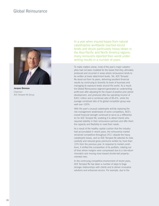 Global Reinsurance




                            In a year when insured losses from natural
                            catastrophes worldwide reached record
                            levels and struck particularly heavy blows in
                            the Asia Pacific and North America regions,
                            many reinsurers reported their worst under-
                            writing results in a number of years.

                            To make matters worse, most of the year’s major catastro-
                            phes had not been modeled for the losses that they ultimately
                            produced and occurred in areas where reinsurance tends to
                            be written at lower attachment levels. Yet, ACE Tempest
                            Re stood out from its peers, delivering excellent financial
                            results by continuing to diversify its book of business and
                            managing its exposure levels around the world. As a result,
     Jacques Bonneau        the Global Reinsurance segment generated an underwriting
     Chairman               profit even after adjusting for the impact of positive prior period
     ACE Tempest Re Group   development, and produced after-tax operating income of
                            $401 million and a combined ratio of 85.6%, while the
                            average combined ratio of its global competitor group was
                            well over 100%.
                            With the year’s unusual catastrophe activity exposing the
                            risk management weaknesses of some competitors, ACE’s
                            overall financial strength continued to serve as a differentia-
                            tor for ACE Tempest Re, enabling it to attract clients who
                            required stability in their reinsurance partners and offer them
                            the capacity and flexibility to meet their needs.
                            As a result of the healthy capital cushion that the industry
                            had accumulated in recent years, the reinsurance market
                            remained competitive throughout 2011 despite the heavy
                            catastrophe losses, and so ACE Tempest Re selected its risks
                            carefully and reduced gross premiums written by more than
                            10% from the previous year. In response to market condi-
                            tions, it shifted the composition of its portfolio, rotating out
                            of lines where margins were compressed due to a risk-return
                            mismatch and moving more toward shorter-tail property-
                            oriented risks.
                            In the continuing competitive environment of recent years,
                            ACE Tempest Re has taken a number of steps to forge
                            stronger relationships with clients and to deliver innovative
                            solutions and enhanced service. For example, due to the




26
 