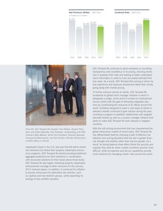 Net Premiums Written 2007-2011                           Combined Ratio 2007-2011
                                               (In millions of U.S. dollars)

                                               $1,197                                                                                   85.6%

                                                                               $1,075                   75.1%   75.8%
                                                                     $1,038                                                     72.5%
                                                                                        $979
                                                           $914
                                                                                                                        59.2%




                                                 2007       2008       2009    2010     2011             2007    2008   2009    2010    2011




                                                                                 ACE Tempest Re continues to place emphasis on providing
                                                                                 transparency and consistency in its pricing, showing clients
                                                                                 how it assesses their risks and looking to better understand
                                                                                 client information in order to more accurately estimate their
                                                                                 loss costs. As a result, ACE Tempest Re’s pricing is driven by
                                                                                 loss experience and exposure assessment rather than simply
                                                                                 going along with market pricing.
                                                                                 To further enhance service to clients, ACE Tempest Re
                                                                                 broadened its global client manager initiative in which it
                                                                                 designates a single, senior point of contact to multinational
                                                                                 insurer clients with the goal of delivering integrated solu-
                                                                                 tions by coordinating the resources of its offices around the
                                                                                 world. Initiatives designed to reach a new base of clients in
                                                                                 selected markets continued to gain traction during the year,
                                                                                 including a program to establish relationships with targeted
                                                                                 specialty brokers as well as a country manager initiative that
                                                                                 seeks to make ACE Tempest Re more relevant in targeted
                                                                                 countries.

From left, ACE Tempest Re Canada’s Tino Petalas, Division Presi-                 With the soft pricing environment that has characterized the
dent, and Celine Marcotte, Vice President, Underwriting, with RSA                global reinsurance market of recent years, ACE Tempest Re
Canada’s Mike Wallace, Senior Vice President, Personal Specialty                 has differentiated itself by choosing a path of effective risk
Insurance  Reinsurance, and Tom Scholcz, Director, Reinsurance,                 selection and pricing discipline that has led to greater finan-
at RSA’s offices in Toronto.                                                     cial strength and stability rather than top-line growth. As a
                                                                                 result, its strong balance sheet offers clients the security and
catastrophe losses in the U.S. last year that fell within clients’               capacity they seek for when market conditions become more
risk retentions but below their property catastrophe reinsur-                    difficult, while its expertise and service capabilities provide
ance programs, ACE Tempest Re started providing traditional                      novel solutions for managing clients’ risks around the world.
aggregate protections for their retentions in combination
with structured solutions for their losses above those levels.
ACE Tempest Re also began marketing property catastrophe
retrocessional coverage to other reinsurers for the January
2012 renewal season. In addition, it continued its initiative
to provide reinsurance for alternative risk vehicles, such
as captives and risk retention groups, while expanding its
writings of loss portfolio transfers.




                                                                                                                                                    27
 