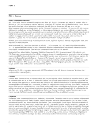 PART I




ITEM 1. Business


General Development of Business
ACE Limited is the Swiss-incorporated holding company of the ACE Group of Companies. ACE opened its business office in
Bermuda in 1985 and continues to maintain operations in Bermuda. ACE Limited, which is headquartered in Zurich, Switzer-
land, and its direct and indirect subsidiaries (collectively, the ACE Group of Companies, ACE, we, us, or our) is a
global insurance and reinsurance organization, serving the needs of customers in more than 170 countries. We offer commer-
cial insurance products and service offerings such as risk management programs, loss control and engineering and complex
claims management. We also provide specialized insurance products ranging from Directors  Officers (DO) and professional
liability to various specialty-casualty and umbrella and excess casualty lines to niche areas such as aviation and energy. In
addition, we supply personal accident, supplemental health, and life insurance to individuals in select countries. At
December 31, 2011, ACE had total assets of $88 billion and shareholders’ equity of $25 billion.
We have grown our business through increased premium volume, expansion of product offerings and geographic reach, and
acquisition of other companies.
We acquired New York Life’s Korea operations on February 1, 2011 and New York Life’s Hong Kong operations on April 1,
2011 for approximately $425 million in cash. The addition of these operations expands our presence in Asia and comple-
ments the life insurance business. These acquired businesses operate under our Life segment.
We acquired Penn Millers Holding Corporation (PMHC) on November 30, 2011 for approximately $107 million in cash.
PMHC’s primary insurance subsidiary, Penn Millers Insurance Company, is a well-established underwriter in the agribusiness
market since 1887 and currently operates in 34 states. PMHC operates under our Insurance – North American segment. We
acquired Rio Guayas Compania de Seguros y Reaseguros (Rio Guayas), a general insurance company in Ecuador on
December 28, 2011. Rio Guayas sells a range of insurance products, including auto, life, property, and accident and health
(AH). The acquisition of Rio Guayas will expand our capabilities in terms of geography, products, and distribution. Rio
Guayas operates under our Insurance – Overseas General segment.

Employees
At December 31, 2011, there were approximately 16,500 employees in the ACE Group of Companies. We believe that
employee relations are satisfactory.

Customers
For most of the commercial lines of business that we offer, insureds typically use the services of an insurance broker or agent.
An insurance broker acts as an agent for the insureds, offering advice on the types and amount of insurance to purchase and
also assisting in the negotiation of price and terms and conditions. We obtain business from the local and major international
insurance brokers and typically pay a commission to brokers for any business accepted and bound. Loss of all or a substantial
portion of the business provided by one or more of these brokers could have a material adverse effect on our business. In our
opinion, no material part of our business is dependent upon a single insured or group of insureds. We do not believe that the
loss of any one insured would have a material adverse effect on our financial condition or results of operations and no one
insured or group of affiliated insureds account for as much as 10 percent of our consolidated revenues.

Competition
Competition in the insurance and reinsurance marketplace is substantial. Competition varies by type of business and geographic
area. Competitors include other stock companies, mutual companies, alternative risk sharing groups (such as group captives
and catastrophe pools), and other underwriting organizations. These companies sell through various distribution channels and
business models, across a broad array of product lines, and with a high level of variation regarding geographic, marketing, and
customer segmentation. We compete for business not only on the basis of price, but also on the basis of availability of coverage
desired by customers and quality of service. Our ability to compete is dependent on a number of factors, particularly our ability
to maintain the appropriate financial strength ratings as assigned by independent rating agencies. Our broad market capabilities
in commercial, specialty and AH lines made available by our underwriting expertise, business infrastructure and global pres-
ence, defines our competitive advantage. Our strong balance sheet is attractive to businesses, such as ceding companies




2
 