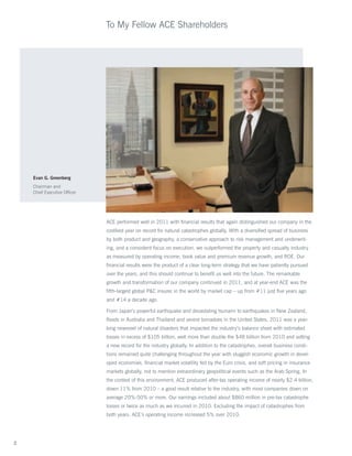 To My Fellow ACE Shareholders




    Evan G. Greenberg
    Chairman and
    Chief Executive Officer




                              ACE performed well in 2011 with financial results that again distinguished our company in the
                              costliest year on record for natural catastrophes globally. With a diversified spread of business
                              by both product and geography, a conservative approach to risk management and underwrit-
                              ing, and a consistent focus on execution, we outperformed the property and casualty industry
                              as measured by operating income, book value and premium revenue growth, and ROE. Our
                              financial results were the product of a clear long-term strategy that we have patiently pursued
                              over the years, and this should continue to benefit us well into the future. The remarkable
                              growth and transformation of our company continued in 2011, and at year-end ACE was the
                              fifth-largest global PC insurer in the world by market cap – up from #11 just five years ago
                              and #14 a decade ago.

                              From Japan’s powerful earthquake and devastating tsunami to earthquakes in New Zealand,
                              floods in Australia and Thailand and severe tornadoes in the United States, 2011 was a year-
                              long newsreel of natural disasters that impacted the industry’s balance sheet with estimated
                              losses in excess of $105 billion, well more than double the $48 billion from 2010 and setting
                              a new record for the industry globally. In addition to the catastrophes, overall business condi-
                              tions remained quite challenging throughout the year with sluggish economic growth in devel-
                              oped economies, financial market volatility fed by the Euro crisis, and soft pricing in insurance
                              markets globally, not to mention extraordinary geopolitical events such as the Arab Spring. In
                              the context of this environment, ACE produced after-tax operating income of nearly $2.4 billion,
                              down 11% from 2010 – a good result relative to the industry, with most companies down on
                              average 20%-50% or more. Our earnings included about $860 million in pre-tax catastrophe
                              losses or twice as much as we incurred in 2010. Excluding the impact of catastrophes from
                              both years, ACE’s operating income increased 5% over 2010.




2
 