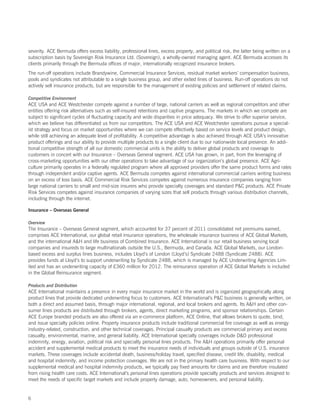 severity. ACE Bermuda offers excess liability, professional lines, excess property, and political risk, the latter being written on a
subscription basis by Sovereign Risk Insurance Ltd. (Sovereign), a wholly-owned managing agent. ACE Bermuda accesses its
clients primarily through the Bermuda offices of major, internationally recognized insurance brokers.
The run-off operations include Brandywine, Commercial Insurance Services, residual market workers’ compensation business,
pools and syndicates not attributable to a single business group, and other exited lines of business. Run-off operations do not
actively sell insurance products, but are responsible for the management of existing policies and settlement of related claims.

Competitive Environment
ACE USA and ACE Westchester compete against a number of large, national carriers as well as regional competitors and other
entities offering risk alternatives such as self-insured retentions and captive programs. The markets in which we compete are
subject to significant cycles of fluctuating capacity and wide disparities in price adequacy. We strive to offer superior service,
which we believe has differentiated us from our competitors. The ACE USA and ACE Westchester operations pursue a special-
ist strategy and focus on market opportunities where we can compete effectively based on service levels and product design,
while still achieving an adequate level of profitability. A competitive advantage is also achieved through ACE USA’s innovative
product offerings and our ability to provide multiple products to a single client due to our nationwide local presence. An addi-
tional competitive strength of all our domestic commercial units is the ability to deliver global products and coverage to
customers in concert with our Insurance – Overseas General segment. ACE USA has grown, in part, from the leveraging of
cross-marketing opportunities with our other operations to take advantage of our organization’s global presence. ACE Agri-
culture primarily operates in a federally regulated program where all approved providers offer the same product forms and rates
through independent and/or captive agents. ACE Bermuda competes against international commercial carriers writing business
on an excess of loss basis. ACE Commercial Risk Services competes against numerous insurance companies ranging from
large national carriers to small and mid-size insurers who provide specialty coverages and standard PC products. ACE Private
Risk Services competes against insurance companies of varying sizes that sell products through various distribution channels,
including through the internet.

Insurance – Overseas General

Overview
The Insurance – Overseas General segment, which accounted for 37 percent of 2011 consolidated net premiums earned,
comprises ACE International, our global retail insurance operations, the wholesale insurance business of ACE Global Markets,
and the international AH and life business of Combined Insurance. ACE International is our retail business serving local
companies and insureds to large multinationals outside the U.S., Bermuda, and Canada. ACE Global Markets, our London-
based excess and surplus lines business, includes Lloyd’s of London (Lloyd’s) Syndicate 2488 (Syndicate 2488). ACE
provides funds at Lloyd’s to support underwriting by Syndicate 2488, which is managed by ACE Underwriting Agencies Lim-
ited and has an underwriting capacity of £360 million for 2012. The reinsurance operation of ACE Global Markets is included
in the Global Reinsurance segment.

Products and Distribution
ACE International maintains a presence in every major insurance market in the world and is organized geographically along
product lines that provide dedicated underwriting focus to customers. ACE International’s PC business is generally written, on
both a direct and assumed basis, through major international, regional, and local brokers and agents. Its AH and other con-
sumer lines products are distributed through brokers, agents, direct marketing programs, and sponsor relationships. Certain
ACE Europe branded products are also offered via an e-commerce platform, ACE Online, that allows brokers to quote, bind,
and issue specialty policies online. Property insurance products include traditional commercial fire coverage as well as energy
industry-related, construction, and other technical coverages. Principal casualty products are commercial primary and excess
casualty, environmental, marine, and general liability. ACE International specialty coverages include DO professional
indemnity, energy, aviation, political risk and specialty personal lines products. The AH operations primarily offer personal
accident and supplemental medical products to meet the insurance needs of individuals and groups outside of U.S. insurance
markets. These coverages include accidental death, business/holiday travel, specified disease, credit life, disability, medical
and hospital indemnity, and income protection coverages. We are not in the primary health care business. With respect to our
supplemental medical and hospital indemnity products, we typically pay fixed amounts for claims and are therefore insulated
from rising health care costs. ACE International’s personal lines operations provide specialty products and services designed to
meet the needs of specific target markets and include property damage, auto, homeowners, and personal liability.


6
 