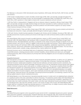 The following is a discussion of ACE International’s areas of operations: ACE Europe, ACE Asia Pacific, ACE Far East, and ACE
Latin America.
• ACE Europe is headquartered in London and offers a broad range of PC, AH, and specialty coverages throughout the
European Union, Central and Eastern Europe, the Commonwealth of Independent States, the Middle East, North Africa, and
South Africa. ACE’s operations in these regions comprise both insurance subsidiaries and joint ventures.
• ACE Asia Pacific is headquartered in Singapore and has an extensive network of operations offering a broad range of PC,
AH, and specialty coverages principally directed at large and mid-sized corporations as well as individual consumers. This
region also provides management, underwriting, reinsurance protection and administrative support to our equity investee,
Huatai Insurance Company of China, Limited.
• ACE Far East is based in Tokyo and offers a broad range of PC, AH, and personal lines insurance products and services to
businesses and consumers in Japan, principally delivered through an extensive agency network.
• ACE Latin America includes business operations throughout Latin America and the Caribbean, focusing on PC, AH, and
specialty personal lines insurance products and services to both large and small commercial clients as well as individual con-
sumers.
ACE Global Markets offers products through its parallel distribution network via ACE European Group Limited (AEGL) and
Syndicate 2488. ACE Global Markets uses Syndicate 2488 to underwrite PC business on a global basis through Lloyd’s
worldwide licenses. ACE Global Markets uses AEGL to underwrite similar classes of business through its network of U.K. and
European licenses, and in the U.S. where it is eligible to write excess and surplus lines business. Factors influencing the deci-
sion to place business with Syndicate 2488 or AEGL include licensing eligibilities, capitalization requirements, and client/
broker preference. All business underwritten by ACE Global Markets is accessed through registered brokers. The main lines of
business include aviation, property, energy, professional lines, marine, political risk, and AH.
Combined Insurance uses an international sales force of independent contractor agents to distribute a wide range of supple-
mental AH products, including personal accident, short-term disability, critical conditions and cancer aid, and hospital
confinement/recovery. Most of these products are primarily fixed-indemnity obligations and are not subject to escalating medi-
cal cost inflation.

Competitive Environment
ACE International’s primary competitors include U.S.-based companies with global operations, as well as non-U.S. global car-
riers and indigenous companies in regional and local markets. For the AH lines of business, including those offered by
Combined Insurance, locally-based competitors include financial institutions and bank-owned insurance subsidiaries. Our
international operations have the distinct advantage of being part of one of the few international insurance groups with a global
network of licensed companies able to write policies on a locally admitted basis. The principal competitive factors that affect
the international operations are underwriting expertise and pricing, relative operating efficiency, product differentiation, pro-
ducer relations, and the quality of policyholder services. A competitive strength of our international operations is our global
network and breadth of insurance programs, which assist individuals and business organizations to meet their risk manage-
ment objectives, while also giving us the advantage of accessing local technical expertise, accomplishing a spread of risk, and
offering a global network to service multinational accounts.
ACE Global Markets is one of the preeminent international specialty insurers in London and is an established lead underwriter
on a significant portion of the risks underwritten for all lines of business. This leadership position allows ACE Global Markets to
set the policy terms and conditions of many of the policies written. All lines of business face competition, depending on the
business class, from Lloyd’s syndicates, the London market, and other major international insurers and reinsurers. Competition
for international risks is also seen from domestic insurers in the country of origin of the insured. ACE Global Markets differ-
entiates itself from competitors through long standing experience in its product lines, its multiple insurance entities (Syndicate
2488 and AEGL), and the quality of its underwriting and claims service.

Global Reinsurance

Overview
The Global Reinsurance segment, which accounted for seven percent of 2011 consolidated net premiums earned, represents
ACE ’s reinsurance operations comprising ACE Tempest Re Bermuda, ACE Tempest Re USA, ACE Tempest Re International,
and ACE Tempest Re Canada. The Global Reinsurance segment also includes ACE Global Markets’ reinsurance operations.


                                                                                                                                 7
 