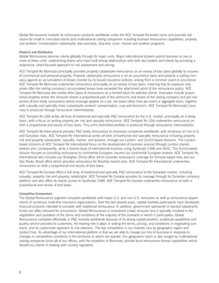 Global Reinsurance markets its reinsurance products worldwide under the ACE Tempest Re brand name and provides sol-
utions for small to mid-sized clients and multinational ceding companies including licensed reinsurance capabilities, property
and workers’ compensation catastrophe, loss-warranty, stop-loss cover, marine and aviation programs.

Products and Distribution
Global Reinsurance services clients globally through its major units. Major international brokers submit business to one or
more of these units’ underwriting teams who have built strong relationships with both key brokers and clients by providing a
responsive, client-focused approach to risk assessment and pricing.
ACE Tempest Re Bermuda principally provides property catastrophe reinsurance on an excess of loss basis globally to insurers
of commercial and personal property. Property catastrophe reinsurance is on an occurrence basis and protects a ceding com-
pany against an accumulation of losses covered by its issued insurance policies, arising from a common event or occurrence.
ACE Tempest Re Bermuda underwrites reinsurance principally on an excess of loss basis, meaning that its exposure only
arises after the ceding company’s accumulated losses have exceeded the attachment point of the reinsurance policy. ACE
Tempest Re Bermuda also writes other types of reinsurance on a limited basis for selected clients. Examples include propor-
tional property where the reinsurer shares a proportional part of the premiums and losses of the ceding company and per risk
excess of loss treaty reinsurance where coverage applies on a per risk basis rather than per event or aggregate basis, together
with casualty and specialty lines (catastrophe workers’ compensation, crop and terrorism). ACE Tempest Re Bermuda’s busi-
ness is produced through reinsurance intermediaries.
ACE Tempest Re USA writes all lines of traditional and specialty PC reinsurance for the U.S. market, principally on a treaty
basis, with a focus on writing property per risk and casualty reinsurance. ACE Tempest Re USA underwrites reinsurance on
both a proportional and excess of loss basis. This unit’s diversified portfolio is produced through reinsurance intermediaries.
ACE Tempest Re International provides PC treaty reinsurance to insurance companies worldwide, with emphasis on non-U.S.
and Canadian risks. ACE Tempest Re International writes all lines of traditional and specialty reinsurance including property
risk and property catastrophe, casualty, marine, and aviation, through our London- and Zurich-based divisions. The London-
based divisions of ACE Tempest Re International focus on the development of business sourced through London market
brokers and, consequently, write a diverse book of international business using Syndicate 2488 and AEGL. The Zurich-based
division focuses on providing reinsurance to continental European insurers via continental European brokers. ACE Tempest Re
International also includes our Shanghai, China office which provides reinsurance coverage for Chinese-based risks and our
Sao Paulo, Brazil office which provides reinsurance for Brazilian-based risks. ACE Tempest Re International underwrites
reinsurance on both a proportional and excess of loss basis.
ACE Tempest Re Canada offers a full array of traditional and specialty PC reinsurance to the Canadian market, including
casualty, property risk and property catastrophe. ACE Tempest Re Canada provides its coverage through its Canadian company
platform and also offers its clients access to Syndicate 2488. ACE Tempest Re Canada underwrites reinsurance on both a
proportional and excess of loss basis.

Competitive Environment
The Global Reinsurance segment competes worldwide with major U.S. and non-U.S. reinsurers as well as reinsurance depart-
ments of numerous multi-line insurance organizations. Over the last several years, capital markets participants have developed
financial products intended to compete with traditional reinsurance. In addition, government sponsored or backed catastrophe
funds can affect demand for reinsurance. Global Reinsurance is considered a lead reinsurer and is typically involved in the
negotiation and quotation of the terms and conditions of the majority of the contracts in which it participates. Global
Reinsurance competes effectively in PC markets worldwide because of its strong capital position, analytical capabilities and
quality service provided to customers, the leading role it plays in setting the terms, pricing, and conditions in negotiating con-
tracts, and its customized approach to risk selection. The key competitors in our markets vary by geographic region and
product line. An advantage of our international platform is that we are able to change our mix of business in response to
changes in competitive conditions in the territories in which we operate. Our geographic reach is also sought by multinational
ceding companies since all of our offices, with the exception of Bermuda, provide local reinsurance license capabilities which
benefit our clients in dealing with country regulators.




8
 