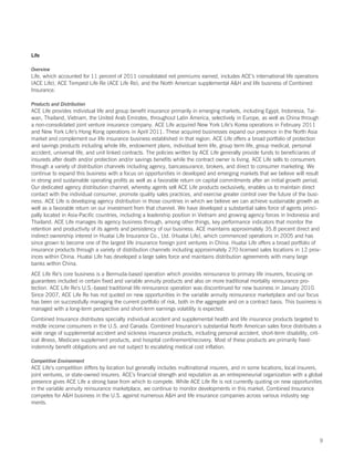 Life

Overview
Life, which accounted for 11 percent of 2011 consolidated net premiums earned, includes ACE’s international life operations
(ACE Life), ACE Tempest Life Re (ACE Life Re), and the North American supplemental AH and life business of Combined
Insurance.

Products and Distribution
ACE Life provides individual life and group benefit insurance primarily in emerging markets, including Egypt, Indonesia, Tai-
wan, Thailand, Vietnam, the United Arab Emirates, throughout Latin America, selectively in Europe, as well as China through
a non-consolidated joint venture insurance company. ACE Life acquired New York Life’s Korea operations in February 2011
and New York Life’s Hong Kong operations in April 2011. These acquired businesses expand our presence in the North Asia
market and complement our life insurance business established in that region. ACE Life offers a broad portfolio of protection
and savings products including whole life, endowment plans, individual term life, group term life, group medical, personal
accident, universal life, and unit linked contracts. The policies written by ACE Life generally provide funds to beneficiaries of
insureds after death and/or protection and/or savings benefits while the contract owner is living. ACE Life sells to consumers
through a variety of distribution channels including agency, bancassurance, brokers, and direct to consumer marketing. We
continue to expand this business with a focus on opportunities in developed and emerging markets that we believe will result
in strong and sustainable operating profits as well as a favorable return on capital commitments after an initial growth period.
Our dedicated agency distribution channel, whereby agents sell ACE Life products exclusively, enables us to maintain direct
contact with the individual consumer, promote quality sales practices, and exercise greater control over the future of the busi-
ness. ACE Life is developing agency distribution in those countries in which we believe we can achieve sustainable growth as
well as a favorable return on our investment from that channel. We have developed a substantial sales force of agents princi-
pally located in Asia-Pacific countries, including a leadership position in Vietnam and growing agency forces in Indonesia and
Thailand. ACE Life manages its agency business through, among other things, key performance indicators that monitor the
retention and productivity of its agents and persistency of our business. ACE maintains approximately 35.8 percent direct and
indirect ownership interest in Huatai Life Insurance Co., Ltd. (Huatai Life), which commenced operations in 2005 and has
since grown to become one of the largest life insurance foreign joint ventures in China. Huatai Life offers a broad portfolio of
insurance products through a variety of distribution channels including approximately 270 licensed sales locations in 12 prov-
inces within China. Huatai Life has developed a large sales force and maintains distribution agreements with many large
banks within China.
ACE Life Re’s core business is a Bermuda-based operation which provides reinsurance to primary life insurers, focusing on
guarantees included in certain fixed and variable annuity products and also on more traditional mortality reinsurance pro-
tection. ACE Life Re’s U.S.-based traditional life reinsurance operation was discontinued for new business in January 2010.
Since 2007, ACE Life Re has not quoted on new opportunities in the variable annuity reinsurance marketplace and our focus
has been on successfully managing the current portfolio of risk, both in the aggregate and on a contract basis. This business is
managed with a long-term perspective and short-term earnings volatility is expected.
Combined Insurance distributes specialty individual accident and supplemental health and life insurance products targeted to
middle income consumers in the U.S. and Canada. Combined Insurance’s substantial North American sales force distributes a
wide range of supplemental accident and sickness insurance products, including personal accident, short-term disability, crit-
ical illness, Medicare supplement products, and hospital confinement/recovery. Most of these products are primarily fixed-
indemnity benefit obligations and are not subject to escalating medical cost inflation.

Competitive Environment
ACE Life’s competition differs by location but generally includes multinational insurers, and in some locations, local insurers,
joint ventures, or state-owned insurers. ACE’s financial strength and reputation as an entrepreneurial organization with a global
presence gives ACE Life a strong base from which to compete. While ACE Life Re is not currently quoting on new opportunities
in the variable annuity reinsurance marketplace, we continue to monitor developments in this market. Combined Insurance
competes for AH business in the U.S. against numerous AH and life insurance companies across various industry seg-
ments.




                                                                                                                                9
 