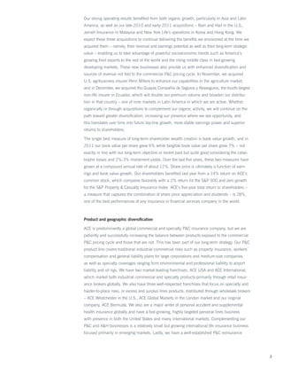 Our strong operating results benefited from both organic growth, particularly in Asia and Latin
America, as well as our late-2010 and early-2011 acquisitions – Rain and Hail in the U.S.,
Jerneh Insurance in Malaysia and New York Life’s operations in Korea and Hong Kong. We
expect these three acquisitions to continue delivering the benefits we envisioned at the time we
acquired them – namely, their revenue and earnings potential as well as their long-term strategic
value – enabling us to take advantage of powerful socioeconomic trends such as America’s
growing food exports to the rest of the world and the rising middle class in fast-growing
developing markets. These new businesses also provide us with enhanced diversification and
sources of revenue not tied to the commercial PC pricing cycle. In November, we acquired
U.S. agribusiness insurer Penn Millers to enhance our capabilities in the agriculture market,
and in December, we acquired Rio Guayas Compañia de Seguros y Reaseguros, the fourth-largest
non-life insurer in Ecuador, which will double our premium volume and broaden our distribu-
tion in that country – one of nine markets in Latin America in which we are active. Whether
organically or through acquisitions to complement our organic activity, we will continue on the
path toward greater diversification, increasing our presence where we see opportunity, and
this translates over time into future top-line growth, more stable earnings power and superior
returns to shareholders.

The single best measure of long-term shareholder wealth creation is book value growth, and in
2011 our book value per share grew 6% while tangible book value per share grew 7% – not
exactly in line with our long-term objective or recent past but quite good considering the catas-
trophe losses and 2%-3% investment yields. Over the last five years, these two measures have
grown at a compound annual rate of about 12%. Share price is ultimately a function of earn-
ings and book value growth. Our shareholders benefited last year from a 14% return on ACE’s
common stock, which compares favorably with a 2% return for the SP 500 and zero growth
for the SP Property  Casualty Insurance Index. ACE’s five-year total return to shareholders –
a measure that captures the combination of share price appreciation and dividends – is 28%,
one of the best performances of any insurance or financial services company in the world.



Product and geographic diversification

ACE is predominantly a global commercial and specialty PC insurance company, but we are
patiently and successfully increasing the balance between products exposed to the commercial
PC pricing cycle and those that are not. This has been part of our long-term strategy. Our PC
product line covers traditional industrial commercial risks such as property insurance, workers’
compensation and general liability plans for large corporations and medium-size companies
as well as specialty coverages ranging from environmental and professional liability to airport
liability and oil rigs. We have two market-leading franchises, ACE USA and ACE International,
which market both industrial commercial and specialty products primarily through retail insur-
ance brokers globally. We also have three well-respected franchises that focus on specialty and
harder-to-place risks, or excess and surplus lines products, distributed through wholesale brokers
– ACE Westchester in the U.S., ACE Global Markets in the London market and our original
company, ACE Bermuda. We also are a major writer of personal accident and supplemental
health insurance globally and have a fast-growing, highly targeted personal lines business
with presence in both the United States and many international markets. Complementing our
PC and AH businesses is a relatively small but growing international life insurance business
focused primarily in emerging markets. Lastly, we have a well-established PC reinsurance




                                                                                                     3
 